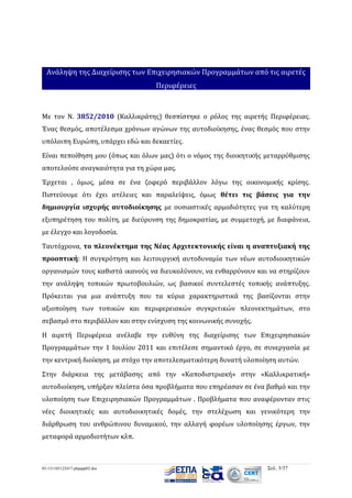Ανάληψη της Διαχείρισης των Επιχειρησιακών Προγραμμάτων από τις αιρετές
Περιφέρειες

Με τον Ν. 3852/2010 (Καλλικράτης) θεσπίστηκε ο ρόλος της αιρετής Περιφέρειας.
Ένας θεσμός, αποτέλεσμα χρόνιων αγώνων της αυτοδιοίκησης, ένας θεσμός που στην
υπόλοιπη Ευρώπη, υπάρχει εδώ και δεκαετίες.
Είναι πεποίθηση μου (όπως και όλων μας) ότι ο νόμος της διοικητικής μεταρρύθμισης
αποτελούσε αναγκαιότητα για τη χώρα μας.
Έρχεται , όμως, μέσα σε ένα ζοφερό περιβάλλον λόγω της οικονομικής κρίσης.
Πιστεύουμε ότι έχει ατέλειες και παραλείψεις, όμως θέτει τις βάσεις για την
δημιουργία ισχυρής αυτοδιοίκησης με ουσιαστικές αρμοδιότητες για τη καλύτερη
εξυπηρέτηση του πολίτη, με διεύρυνση της δημοκρατίας, με συμμετοχή, με διαφάνεια,
με έλεγχο και λογοδοσία.
Ταυτόχρονα, το πλεονέκτημα της Νέας Αρχιτεκτονικής είναι η αναπτυξιακή της
προοπτική: Η συγκρότηση και λειτουργική αυτοδυναμία των νέων αυτοδιοικητικών
οργανισμών τους καθιστά ικανούς να διευκολύνουν, να ενθαρρύνουν και να στηρίζουν
την ανάληψη τοπικών πρωτοβουλιών, ως βασικοί συντελεστές τοπικής ανάπτυξης.
Πρόκειται για μια ανάπτυξη που τα κύρια χαρακτηριστικά της βασίζονται στην
αξιοποίηση των τοπικών και περιφερειακών συγκριτικών πλεονεκτημάτων, στο
σεβασμό στο περιβάλλον και στην ενίσχυση της κοινωνικής συνοχής.
Η αιρετή Περιφέρεια ανέλαβε την ευθύνη της διαχείρισης των Επιχειρησιακών
Προγραμμάτων την 1 Ιουλίου 2011 και επιτέλεσε σημαντικό έργο, σε συνεργασία με
την κεντρική διοίκηση, με στόχο την αποτελεσματικότερη δυνατή υλοποίηση αυτών.
Στην διάρκεια της μετάβασης από την «Καποδιστριακή» στην «Καλλικρατική»
αυτοδιοίκηση, υπήρξαν πλείστα όσα προβλήματα που επηρέασαν σε ένα βαθμό και την
υλοποίηση των Επιχειρησιακών Προγραμμάτων . Προβλήματα που αναφέρονταν στις
νέες διοικητικές και αυτοδιοικητικές δομές, την στελέχωση και γενικότερη την
διάρθρωση του ανθρώπινου δυναμικού, την αλλαγή φορέων υλοποίησης έργων, την
μεταφορά αρμοδιοτήτων κλπ.

03-131105122417-phpapp02.doc

Σελ. 3/37

 