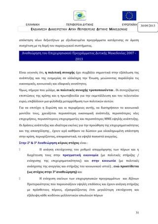 ΕΛΛΗΝΙΚΗ
ΠΕΡΙΦΕΡΕΙΑ ΔΥΤΙΚΗΣ
ΕΥΡΩΠΑΪΚΗ
ΔΗΜΟΚΡΑΤΙΑ
ΜΑΚΕΔΟΝΙΑΣ
ΕΝΩΣΗ
ΕΝΔΙΑΜΕΣΗ ΔΙΑΧΕΙΡΙΣΤΙΚΗ ΑΡΧΗ ΠΕΡΙΦΕΡΕΙΑΣ ΔΥΤΙΚΗΣ ΜΑΚΕΔΟΝΙΑΣ
απόκτηση νέων δεξιοτήτων με εξειδικευμένα προγράμματα κατάρτισης σε άμεση
συσχέτιση με τη δομή του παραγωγικού συστήματος.

Αναθεώρηση του Επιχειρησιακού Προγράμματος Δυτικής Μακεδονίας 2007 2013

Είναι γεγονός ότι, η πολιτική συνοχής έχει συμβάλει σημαντικά στην εξάπλωση της
ανάπτυξης και της ευημερίας σε ολόκληρη την Ένωση, μειώνοντας παράλληλα τις
οικονομικές, κοινωνικές και εδαφικές ανισότητες.
Όμως, σήμερα που μιλάμε, οι πολιτικές συνοχής τροποποιούνται . Οι συνεχιζόμενες
επιπτώσεις της κρίσης και η πρωτοβουλία για την εκμετάλλευση και του τελευταίου
ευρώ, επιβάλλουν μια φιλόδοξη μεταρρύθμιση των πολιτικών αυτών.
Για να επιτύχει η Ευρώπη και οι περιφέρειες αυτής, να διατηρήσουν το κοινωνικό
μοντέλο τους, χρειάζεται περισσότερη οικονοµική ανάπτυξη, περισσότερες νέες
επιχειρήσεις, περισσότερους επιχειρηματίες και περισσότερες ΜΜΕ υψηλής ανάπτυξης.
Οι δράσεις ανάπτυξης και ιδιαίτερα εκείνες για την προώθηση της επιχειρηματικότητας
και της απασχόλησης , έχουν ιερό καθήκον να δώσουν μια ολοκληρωμένη απάντηση
στην κρίση, περιορίζοντας, αποφασιστικά, τα υψηλά ποσοστά ανεργίας.
Στην 2η & 3η Αναθεώρηση κύριος στόχος είναι :


Η ανάγκη επιτάχυνσης του ρυθμού απορρόφησης των πόρων και η
διοχέτευση τους στην πραγματική οικονομία (με πολιτικές στήριξης /
ενίσχυσης της επιχειρηματικότητας) και στην κοινωνία (με πολιτικές
ανάσχεσης της ανεργίας και στήριξης του κοινωνικού ιστού) , ενώ προστίθεται
(ως στόχος στην 3η αναθεώρηση) και



Η ενίσχυση εκείνων των επιχειρησιακών προγραμμάτων και Αξόνων
Προτεραιότητας που παρουσιάζουν υψηλές επιδόσεις και έχουν ανάγκη στήριξης
με πρόσθετους πόρους, εξασφαλίζοντας έτσι μεγαλύτερη επιτάχυνση και
εξάλειψη κάθε κινδύνου μελλοντικών απωλειών πόρων

31

30/09/2013

 