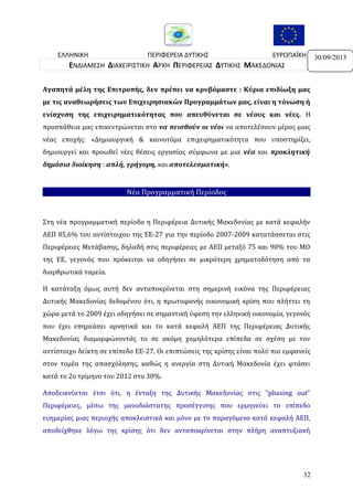 ΕΛΛΗΝΙΚΗ
ΠΕΡΙΦΕΡΕΙΑ ΔΥΤΙΚΗΣ
ΕΥΡΩΠΑΪΚΗ
ΔΗΜΟΚΡΑΤΙΑ
ΜΑΚΕΔΟΝΙΑΣ
ΕΝΩΣΗ
ΕΝΔΙΑΜΕΣΗ ΔΙΑΧΕΙΡΙΣΤΙΚΗ ΑΡΧΗ ΠΕΡΙΦΕΡΕΙΑΣ ΔΥΤΙΚΗΣ ΜΑΚΕΔΟΝΙΑΣ
Αγαπητά μέλη της Επιτροπής, δεν πρέπει να κρυβόμαστε : Κύρια επιδίωξη μας
με τις αναθεωρήσεις των Επιχειρησιακών Προγραμμάτων μας, είναι η τόνωση ή
ενίσχυση της επιχειρηματικότητας που απευθύνεται σε νέους και νέες. Η
προσπάθεια μας επικεντρώνεται στο να πεισθούν οι νέοι να αποτελέσουν μέρος μιας
νέας εποχής: «Δημιουργική & καινοτόμα επιχειρηματικότητα που υποστηρίζει,
δημιουργεί και προωθεί νέες θέσεις εργασίας σύμφωνα με μια νέα και προκλητική
δημόσια διοίκηση : απλή, γρήγορη, και αποτελεσματική».

Νέα Προγραμματική Περίοδος

Στη νέα προγραμματική περίοδο η Περιφέρεια Δυτικής Μακεδονίας με κατά κεφαλήν
ΑΕΠ 85,6% του αντίστοιχου της ΕΕ-27 για την περίοδο 2007-2009 κατατάσσεται στις
Περιφέρειες Μετάβασης, δηλαδή στις περιφέρειες με ΑΕΠ μεταξύ 75 και 90% του ΜΟ
της ΕΕ, γεγονός που πρόκειται να οδηγήσει σε μικρότερη χρηματοδότηση από τα
διαρθρωτικά ταμεία.
Η κατάταξη όμως αυτή δεν ανταποκρίνεται στη σημερινή εικόνα της Περιφέρειας
Δυτικής Μακεδονίας δεδομένου ότι, η πρωτοφανής οικονομική κρίση που πλήττει τη
χώρα μετά το 2009 έχει οδηγήσει σε σημαντική ύφεση την ελληνική οικονομία, γεγονός
που έχει επηρεάσει αρνητικά και το κατά κεφαλή ΑΕΠ της Περιφέρειας Δυτικής
Μακεδονίας διαμορφώνοντάς το σε ακόμη χαμηλότερα επίπεδα σε σχέση με τον
αντίστοιχο δείκτη σε επίπεδο ΕΕ-27. Οι επιπτώσεις της κρίσης είναι πολύ πιο εμφανείς
στον τομέα της απασχόλησης, καθώς η ανεργία στη Δυτική Μακεδονία έχει φτάσει
κατά το 2ο τρίμηνο του 2012 στο 30%.
Αποδεικνύεται έτσι ότι, η ένταξη της Δυτικής Μακεδονίας στις “phasing out”
Περιφέρειες, μέσω της μονοδιάστατης προσέγγισης που ερμηνεύει το επίπεδο
ευημερίας μιας περιοχής αποκλειστικά και μόνο με το παραγόμενο κατά κεφαλή ΑΕΠ,
αποδείχθηκε λόγω της κρίσης ότι δεν ανταποκρίνεται στην πλήρη αναπτυξιακή

32

30/09/2013

 