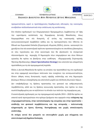 ΕΛΛΗΝΙΚΗ
ΠΕΡΙΦΕΡΕΙΑ ΔΥΤΙΚΗΣ
ΕΥΡΩΠΑΪΚΗ
ΔΗΜΟΚΡΑΤΙΑ
ΜΑΚΕΔΟΝΙΑΣ
ΕΝΩΣΗ
ΕΝΔΙΑΜΕΣΗ ΔΙΑΧΕΙΡΙΣΤΙΚΗ ΑΡΧΗ ΠΕΡΙΦΕΡΕΙΑΣ ΔΥΤΙΚΗΣ ΜΑΚΕΔΟΝΙΑΣ
πραγματικότητα, αφού οι προϋπάρχουσες διαρθρωτικές αδυναμίες της οικονομίας
συνέβαλλαν πολλαπλασιαστικά στην επιδείνωση της κατάστασης.
Στο πλαίσιο σχεδιασμού των Επιχειρησιακών Προγραμμάτων, λαμβάνοντας υπ’ όψη
την

υφιστάμενη

διαμορφώθηκε

κατάσταση

στο

νέο

της

δυσμενές,

Περιφέρειας
εξ’

αιτίας

Δυτικής
της

Μακεδονίας,
οικονομικής

όπως
κρίσης,

κοινωνικοοικονομικό περιβάλλον καθώς και τις προτεραιότητες που τίθενται σε
Εθνικό και Ευρωπαϊκό Επίπεδο (Στρατηγική «Ευρώπη 2020»), γίνεται κατανοητό ότι
χρειάζεται ένα νέο αναπτυξιακό πρότυπο προσανατολισμένο σε επενδύσεις βασισμένες
σε νέες τεχνολογίες και στην καινοτομία που θα αξιοποιούν τα συγκριτικά
πλεονεκτήματα της περιοχής. Η δημιουργία νέων επιχειρήσεων και νέων θέσεων
εργασίας θα πρέπει να βασίζεται στην υιοθέτηση

«Περιφερειακής Στρατηγικής

Έξυπνης Εξειδίκευσης» (Smart Specialization Strategy) που αποτελεί και απαραίτητη
προϋπόθεση για τη νέα προγραμματική περίοδο.
Πλέον, η Δυτική Μακεδονία θα πρέπει να εστιάσει την προσπάθειά της στο σχεδιασμό
και στην εφαρμογή καινοτόμων πολιτικών που ενισχύουν την ανταγωνιστικότητα,
δίνουν ώθηση στους δυνητικούς τομείς υψηλής ανάπτυξης και στη δημιουργία
βιώσιμων θέσεων απασχόλησης και αποτελούν μοχλό για επένδυση ιδιωτικών πόρων.
Δεν υποβαθμίζουμε τις δράσεις προστασίας του φυσικού και ανθρωπογενούς
περιβάλλοντος, αλλά και τις δράσεις κοινωνικής προστασίας, που πρέπει να είναι
σωστά διαρθρωμένες και να καλύπτουν το σύνολο των πολιτών της περιφέρειας μας.
Ο αναπτυξιακός σχεδιασμός για την προγραμματική περίοδο 2014 – 2020 θα πρέπει να
απαντά κατά προτεραιότητα στα κρίσιμα ζητήματα που αφορούν στην ενίσχυση της
επιχειρηματικότητας, στην καταπολέμηση της ανεργίας και στην προστασία –
ανάδειξη του φυσικού περιβάλλοντος και της ιστορικής – πολιτιστικής
κληρονομιάς με όρους έξυπνης, διατηρήσιμης και χωρίς αποκλεισμούς
ανάπτυξης.
Οι στόχοι αυτοί δεν μπορούν να επιτευχθούν χωρίς μια σύγχρονη και
αποτελεσματική δημόσια διοίκηση.

33

30/09/2013

 