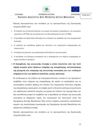 ΕΛΛΗΝΙΚΗ
ΠΕΡΙΦΕΡΕΙΑ ΔΥΤΙΚΗΣ
ΕΥΡΩΠΑΪΚΗ
ΔΗΜΟΚΡΑΤΙΑ
ΜΑΚΕΔΟΝΙΑΣ
ΕΝΩΣΗ
ΕΝΔΙΑΜΕΣΗ ΔΙΑΧΕΙΡΙΣΤΙΚΗ ΑΡΧΗ ΠΕΡΙΦΕΡΕΙΑΣ ΔΥΤΙΚΗΣ ΜΑΚΕΔΟΝΙΑΣ
Βασικές προτεραιότητες που συνάδουν με τις προτεραιότητες της Στρατηγικής
«Ευρώπη 2020» είναι:
1. Η ενίσχυση της ανταγωνιστικότητας των μικρών και μεσαίων επιχειρήσεων, του γεωργικού
τομέα (για το ΕΓΤΑΑ), και της αλιείας και των υδατοκαλλιεργειών (για το ΕΤΘΑ).
2. Η προώθηση της Αγροτικής Ανάπτυξης και η ενίσχυση της συμβολής της στην περιφερειακή
οικονομία.
3. Η ενίσχυση της πρόσβασης, χρήσης και ποιότητας των τεχνολογιών πληροφορικής και
επικοινωνιών.
4. Η ενίσχυση της έρευνας, της τεχνολογικής ανάπτυξης και της καινοτομίας.
5. Η προώθηση των βιώσιμων μεταφορών και η απομάκρυνση των σημείων συμφόρησης σε
σημαντικά δίκτυα υποδομών.

 Η διασφάλιση της κοινωνικής συνοχής η οποία απειλείται από την πολύ
υψηλή ανεργία, μέσω δράσεων στήριξης της απασχόλησης, καταπολέμησης
της φτώχειας και ενίσχυσης της κοινωνικής οικονομίας και των υποδομών
στήριξης αυτών των δράσεων (παιδείας, υγείας, πρόνοιας)
Σε συνδυασμό με την αύξηση της επιχειρηματικότητας, η οποία εκ των πραγμάτων
συμβάλλει στην ενίσχυση της απασχόλησης, θα πρέπει να αναδειχθούν και να
αναπτυχθούν επιπλέον δράσεις στο πλαίσιο των ενεργητικών πολιτικών στήριξης
της απασχόλησης, προκειμένου να υπάρξει κατά το δυνατόν καλύτερη αντιμετώπιση
του υψηλότερου ποσοστού ανεργίας της χώρας που πλήττει την περιοχή. Προς την
ίδια κατεύθυνση μπορεί να συμβάλλει και η προώθηση του θεσμού της κοινωνικής
οικονομίας σε διάφορους τομείς του οικονομικού και κοινωνικού ιστού της
Περιφέρειας Δυτικής Μακεδονίας. Όλες αυτές οι δράσεις αποτελούν αναπόσπαστο
κομμάτι της αναπτυξιακής στρατηγικής της Περιφέρειας Δυτικής Μακεδονίας που
αφορά στις υποδομές συνοχής.
Βασικές προτεραιότητες που συνάδουν με τις προτεραιότητες της Στρατηγικής
«Ευρώπη 2020» είναι:

35

30/09/2013

 