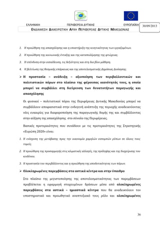ΕΛΛΗΝΙΚΗ
ΠΕΡΙΦΕΡΕΙΑ ΔΥΤΙΚΗΣ
ΕΥΡΩΠΑΪΚΗ
ΔΗΜΟΚΡΑΤΙΑ
ΜΑΚΕΔΟΝΙΑΣ
ΕΝΩΣΗ
ΕΝΔΙΑΜΕΣΗ ΔΙΑΧΕΙΡΙΣΤΙΚΗ ΑΡΧΗ ΠΕΡΙΦΕΡΕΙΑΣ ΔΥΤΙΚΗΣ ΜΑΚΕΔΟΝΙΑΣ

1. Η προώθηση της απασχόλησης και η υποστήριξη της κινητικότητας των εργαζομένων.
2. Η προώθηση της κοινωνικής ένταξης και της καταπολέμησης της φτώχειας.
3. Η επένδυση στην εκπαίδευση, τις δεξιότητες και στη δια βίου μάθηση.
4. Η βελτίωση της θεσμικής επάρκειας και της αποτελεσματικής Δημόσιας Διοίκησης.

Η

προστασία

–

ανάδειξη

–

αξιοποίηση

των

περιβαλλοντικών

και

πολιτιστικών πόρων στο πλαίσιο της φέρουσας ικανότητάς τους, η οποία
μπορεί να συμβάλλει στη διεύρυνση των δυνατοτήτων παραγωγής και
απασχόλησης
Οι φυσικοί – πολιτιστικοί πόροι της Περιφέρειας Δυτικής Μακεδονίας μπορεί να
συμβάλλουν αποφασιστικά στην ενδογενή ανάπτυξη της περιοχής αναδεικνύοντας
νέες ευκαιρίες για διαφοροποίηση της παραγωγικής δομής της και συμβάλλοντας
στην αύξηση της απασχόλησης στο σύνολο της Περιφέρειας.
Βασικές προτεραιότητες που συνάδουν με τις προτεραιότητες της Στρατηγικής
«Ευρώπη 2020» είναι:
1. Η ενίσχυση της μετάβασης προς την οικονομία χαμηλών εκπομπών ρύπων σε όλους τους
τομείς.
2. Η προώθηση της προσαρμογής στις κλιματικές αλλαγές, της πρόληψης και της διαχείρισης του
κινδύνου.
3. Η προστασία του περιβάλλοντος και η προώθηση της αποδοτικότητας των πόρων.

 Ολοκληρωμένες παρεμβάσεις στα αστικά κέντρα και στην ύπαιθρο
Στο πλαίσιο της μεγιστοποίησης της αποτελεσματικότητας των παρεμβάσεων
προβλέπεται η εφαρμογή στοχευμένων δράσεων μέσα από ολοκληρωμένες
παρεμβάσεις στα αστικά – ημιαστικά κέντρα που θα αναδεικνύουν τον
υποστηρικτικό και προωθητικό αναπτυξιακό τους ρόλο και ολοκληρωμένες

36

30/09/2013

 