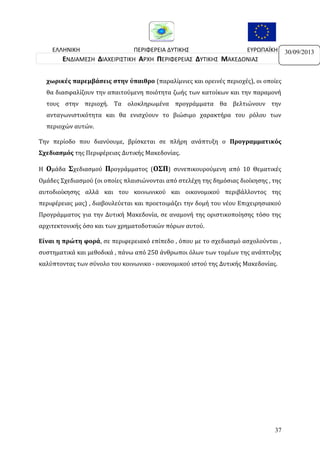 ΕΛΛΗΝΙΚΗ
ΠΕΡΙΦΕΡΕΙΑ ΔΥΤΙΚΗΣ
ΕΥΡΩΠΑΪΚΗ
ΔΗΜΟΚΡΑΤΙΑ
ΜΑΚΕΔΟΝΙΑΣ
ΕΝΩΣΗ
ΕΝΔΙΑΜΕΣΗ ΔΙΑΧΕΙΡΙΣΤΙΚΗ ΑΡΧΗ ΠΕΡΙΦΕΡΕΙΑΣ ΔΥΤΙΚΗΣ ΜΑΚΕΔΟΝΙΑΣ
χωρικές παρεμβάσεις στην ύπαιθρο (παραλίμνιες και ορεινές περιοχές), οι οποίες
θα διασφαλίζουν την απαιτούμενη ποιότητα ζωής των κατοίκων και την παραμονή
τους στην περιοχή. Τα ολοκληρωμένα προγράμματα θα βελτιώνουν την
ανταγωνιστικότητα και θα ενισχύουν το βιώσιμο χαρακτήρα του ρόλου των
περιοχών αυτών.
Την περίοδο που διανύουμε, βρίσκεται σε πλήρη ανάπτυξη ο Προγραμματικός
Σχεδιασμός της Περιφέρειας Δυτικής Μακεδονίας.
Η Ομάδα Σχεδιασμού Προγράμματος (ΟΣΠ) συνεπικουρούμενη από 10 Θεματικές
Ομάδες Σχεδιασμού (οι οποίες πλαισιώνονται από στελέχη της δημόσιας διοίκησης , της
αυτοδιοίκησης αλλά και του κοινωνικού και οικονομικού περιβάλλοντος της
περιφέρειας μας) , διαβουλεύεται και προετοιμάζει την δομή του νέου Επιχειρησιακού
Προγράμματος για την Δυτική Μακεδονία, σε αναμονή της οριστικοποίησης τόσο της
αρχιτεκτονικής όσο και των χρηματοδοτικών πόρων αυτού.
Είναι η πρώτη φορά, σε περιφερειακό επίπεδο , όπου με το σχεδιασμό ασχολούνται ,
συστηματικά και μεθοδικά , πάνω από 250 άνθρωποι όλων των τομέων της ανάπτυξης
καλύπτοντας των σύνολο του κοινωνικο - οικονομικού ιστού της Δυτικής Μακεδονίας.

37

30/09/2013

 