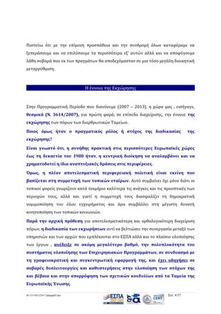 Πιστεύω ότι με την επίμονη προσπάθεια και την συνδρομή όλων καταφέραμε να
ξεπεράσουμε και να επιλύσουμε τα περισσότερα εξ’ αυτών αλλά και να αποφύγουμε
λάθη σοβαρά που εκ των πραγμάτων θα αποδεχόμασταν σε μια τόσο μεγάλη διοικητική
μεταρρύθμιση.

Η έννοια της Εκχώρησης

Στην Προγραμματική Περίοδο που διανύουμε (2007 – 2013), η χώρα μας , εισήγαγε,
θεσμικά (Ν. 3614/2007), για πρώτη φορά, σε επίπεδο διαχείρισης, την έννοια της
εκχώρησης των πόρων των διαρθρωτικών Ταμείων.
Ποιος όμως ήταν ο πραγματικός ρόλος ή στόχος της διαδικασίας

της

εκχώρησης?
Είναι γνωστό ότι, η συνήθης πρακτική στις περισσότερες Ευρωπαϊκές χώρες
έως τη δεκαετία του 1980 ήταν, η κεντρική διοίκηση να αναλαμβάνει και να
χρηματοδοτεί η ίδια αναπτυξιακές δράσεις στις περιφέρειες.
Όμως, η πλέον αποτελεσματική περιφερειακή πολιτική είναι εκείνη που
βασίζεται στη συμμετοχή των τοπικών εταίρων. Αυτό συμβαίνει όχι μόνο διότι οι
τοπικοί φορείς γνωρίζουν κατά τεκμήριο καλύτερα τις ανάγκες και τις προοπτικές των
περιοχών τους, αλλά και γιατί η συμμετοχή τους διασφαλίζει τη δημοκρατική
νομιμοποίηση του όλου εγχειρήματος και άρα συμβάλλει στη μέγιστη δυνατή
κινητοποίηση των τοπικών κοινωνιών.
Παρά την αρχική πρόθεση για αποτελεσματικότερη και ορθολογικότερη διαχείριση
πόρων, η διαδικασία των εκχωρήσεων αντί να βελτιώσει την συνεργασία μεταξύ των
υπηρεσιών και των αρχών που εμπλέκονται στο ΕΣΠΑ αλλά και το πλαίσιο υλοποίησης
των έργων , ανέδειξε σε ακόμη μεγαλύτερο βαθμό, την πολυπλοκότητα του
συστήματος υλοποίησης των Επιχειρησιακών Προγραμμάτων, σε συνδυασμό με
τη γραφειοκρατική και συγκεντρωτική εφαρμογή της, και έχει οδηγήσει σε
σοβαρές δυσλειτουργίες και καθυστερήσεις στην υλοποίηση των στόχων της
και βέβαια και στην απορρόφηση των σχετικών κονδυλίων από τα Ταμεία της
Ευρωπαϊκής Ένωσης.
03-131105122417-phpapp02.doc

Σελ. 4/37

 