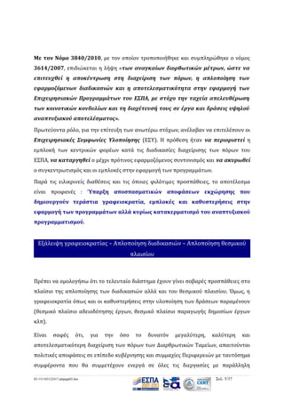 Με τον Νόμο 3840/2010, με τον οποίον τροποποιήθηκε και συμπληρώθηκε ο νόμος
3614/2007, επιδιώκεται η λήψη «των αναγκαίων διορθωτικών μέτρων, ώστε να
επιτευχθεί η αποκέντρωση στη διαχείριση των πόρων, η απλοποίηση των
εφαρμοζόμενων διαδικασιών και η αποτελεσματικότητα στην εφαρμογή των
Επιχειρησιακών Προγραμμάτων του ΕΣΠΑ, με στόχο την ταχεία απελευθέρωση
των κοινοτικών κονδυλίων και τη διοχέτευσή τους σε έργα και δράσεις υψηλού
αναπτυξιακού αποτελέσματος».
Πρωτεύοντα ρόλο, για την επίτευξη των ανωτέρω στόχων, ανέλαβαν να επιτελέσουν οι
Επιχειρησιακές Συμφωνίες Υλοποίησης (ΕΣΥ). Η πρόθεση ήταν να περιοριστεί η
εμπλοκή των κεντρικών φορέων κατά τις διαδικασίες διαχείρισης των πόρων του
ΕΣΠΑ, να καταργηθεί ο μέχρι πρότινος εφαρμοζόμενος συντονισμός και να ακυρωθεί
ο συγκεντρωτισμός και οι εμπλοκές στην εφαρμογή των προγραμμάτων.
Παρά τις ειλικρινείς διαθέσεις και τις όποιες φιλότιμες προσπάθειες, το αποτέλεσμα
είναι προφανές : Ύπαρξη αποσπασματικών αποφάσεων εκχώρησης που
δημιουργούν τεράστια γραφειοκρατία, εμπλοκές και καθυστερήσεις στην
εφαρμογή των προγραμμάτων αλλά κυρίως κατακερματισμό του αναπτυξιακού
προγραμματισμού.

Εξάλειψη γραφειοκρατίας – Απλοποίηση διαδικασιών – Απλοποίηση θεσμικού
πλαισίου

Πρέπει να ομολογήσω ότι το τελευταίο διάστημα έχουν γίνει σοβαρές προσπάθειες στο
πλαίσιο της απλοποίησης των διαδικασιών αλλά και του θεσμικού πλαισίου. Όμως, η
γραφειοκρατία όπως και οι καθυστερήσεις στην υλοποίηση των δράσεων παραμένουν
(θεσμικό πλαίσιο αδειοδότησης έργων, θεσμικό πλαίσιο παραγωγής δημοσίων έργων
κλπ).
Είναι

σαφές

ότι,

για

την

όσο

το

δυνατόν

μεγαλύτερη,

καλύτερη

και

αποτελεσματικότερη διαχείριση των πόρων των Διαρθρωτικών Ταμείων, απαιτούνται
πολιτικές αποφάσεις σε επίπεδο κυβέρνησης και συμμαχίες Περιφερειών με ταυτόσημα
συμφέροντα που θα συμμετέχουν ενεργά σε όλες τις διεργασίες με παράλληλη
03-131105122417-phpapp02.doc

Σελ. 5/37

 