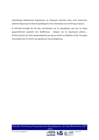 απλοποίηση διαδικασιών διαχείρισης και θεσμικού πλαισίου όπου αυτό απαιτείται
αλλά δεν δημιουργεί ενδογενή προβλήματα στην υλοποίηση των αντίστοιχων έργων.
Η πολιτική συνοχής δεν θα έχει αποτέλεσμα για τις περιφέρειες μας εάν το κύριο
χρηματοδοτικό εργαλείο που διαθέτουμε,

υπάρχει για να δημιουργεί ρόλους ,

δυσλειτουργίες και όγκο γραφειοκρατίας και όχι με σκοπό να οδηγήσει αυτήν την χώρα
στην έξοδο από το τούνελ της ύφεσης και της ανασφάλειας .

Πρόοδος Υλοποίησης Επιχειρησιακού Προγράμματος Δυτικής Μακεδονίας 2007
- 2013
03-131105122417-phpapp02.doc

Σελ. 6/37

 