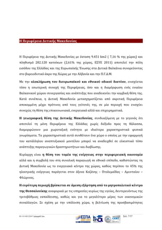 H Περιφέρεια Δυτικής Μακεδονίας

Η Περιφέρεια της Δυτικής Μακεδονίας με έκταση 9.451 km2 ( 7,16 % της χώρας) και
πληθυσμό 282.120 κατοίκων (2,61% της χώρας, ΕΣΥΕ 2011) αποτελεί την πύλη
εισόδου της Ελλάδας και της Ευρωπαϊκής Ένωσης στα Δυτικά Βαλκάνια συνορεύοντας
στο βορειοδυτικό άκρο της Χώρας με την Αλβανία και την Π.Γ.Δ.Μ.
Με την ολοκλήρωση του διευρωπαϊκού και εθνικού οδικού δικτύου, ενισχύεται
τόσο η εσωτερική συνοχή της Περιφέρειας, όσο και η διαμόρφωση ενός ενιαίου
Βαλκανικού χώρου συνεργασίας και ανάπτυξης που αναδεικνύει την κομβική θέση της.
Κατά συνέπεια, η Δυτική Μακεδονία μετασχηματίζεται από ακριτική Περιφέρεια
αποκομμένη μέχρι πρότινος από τους γείτονές της, σε μία περιοχή που ενισχύει
συνεχώς τη θέση της επικοινωνιακά, ενεργειακά αλλά και επιχειρηματικά.
Η γεωγραφική θέση της Δυτικής Μακεδονίας, συνδυαζόμενη με το γεγονός ότι
αποτελεί τη μόνη Περιφέρεια της Ελλάδας χωρίς διέξοδο προς τη θάλασσα,
διαμορφώνουν μια χωροταξική ενότητα με ιδιαίτερα χαρακτηριστικά φυσικά
γνωρίσματα. Τα χαρακτηριστικά αυτά συνθέτουν ένα χώρο ο οποίος με την εφαρμογή
του κατάλληλου αναπτυξιακού μοντέλου μπορεί να αναδειχθεί σε ελκυστικό τόπο
ανάπτυξης παραγωγικών δραστηριοτήτων και διαβίωσης.
Κυρίαρχη είναι η θέση του τομέα της ενέργειας στην περιφερειακή οικονομία
αλλά και η συμβολή του στη συνολική παραγωγή σε εθνικό επίπεδο, καθιστώντας τη
Δυτική Μακεδονία ως το ενεργειακό κέντρο της χώρας, καθώς περίπου το 45% της
ηλεκτρικής ενέργειας παράγεται στον άξονα Κοζάνης – Πτολεμαΐδας – Αμυνταίου –
Φλώρινας.
Η ευρύτερη περιοχή βρίσκεται σε άμεση εξάρτηση από το μητροπολιτικό κέντρο
της Θεσσαλονίκης αναφορικά με τις υπηρεσίες κυρίως της υγείας, δευτερευόντως της
τριτοβάθμιας εκπαίδευσης, καθώς και για το μεγαλύτερο μέρος των οικονομικών
συναλλαγών. Σε σχέση με την υπόλοιπη χώρα, η βελτίωση της προσβασιμότητας

03-131105122417-phpapp02.doc

Σελ. 7/37

 
