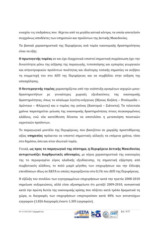 ενισχύει τις επιδράσεις που δέχεται από τα μεγάλα αστικά κέντρα, τα οποία αποτελούν
συγχρόνως αποδέκτες των υπηρεσιών και προϊόντων της Δυτικής Μακεδονίας.
Τα βασικά χαρακτηριστικά της Περιφέρειας ανά τομέα οικονομικής δραστηριότητας
είναι τα εξής:
Ο πρωτογενής τομέας αν και έχει διαχρονικά υποστεί σημαντική συρρίκνωση έχει την
δυνατότητα μέσω της αύξησης της παραγωγής, τυποποίησης και εμπορίας γεωργικών
και κτηνοτροφικών προϊόντων ποιότητας και ιδιαίτερης τοπικής σημασίας να αυξήσει
τη συμμετοχή του στο ΑΕΠ της Περιφέρειας και να συμβάλλει στην αύξηση της
απασχόλησης.
Ο δευτερογενής τομέας χαρακτηρίζεται από την ανάπτυξη ορισμένων ισχυρών μονοδραστηριοτήτων

με

γενικότερες

χωρικές

εξειδικεύσεις

της

οικονομικής

δραστηριότητας, όπως το κύκλωμα λιγνίτη-ενέργειας (Άξονας Κοζάνη – Πτολεμαϊδα –
Αμύνταιο – Φλώρινα) και ο τομέας της γούνας (Καστοριά – Σιάτιστα). Τα τελευταία
χρόνια παρατηρείται μείωση της οικονομικής δραστηριότητας στους συγκεκριμένους
κλάδους, ενώ νέα κατεύθυνση δύναται να αποτελέσει η μεταποίηση ποιοτικών
αγροτικών προϊόντων.
Το παραγωγικό μοντέλο της Περιφέρειας, που βασιζόταν σε χαμηλής προστιθέμενης
αξίας υπηρεσίες πρόκειται να υποστεί σημαντικές αλλαγές τα επόμενα χρόνια, τόσο
στο δημόσιο, όσο και στον ιδιωτικό τομέα.
Γενικά, ως προς το παραγωγικό της σύστημα, η Περιφέρεια Δυτικής Μακεδονίας
αντιμετωπίζει διαρθρωτικές αδυναμίες, με κύρια χαρακτηριστικά της οικονομίας
της το περιορισμένο εύρος κλαδικής εξειδίκευσης, τη σημαντική εξάρτηση από
συμβατικούς κλάδους, το πολύ μικρό μέγεθος των επιχειρήσεων και την έλλειψη
επενδύσεων ιδίως σε Ε&ΤΑ οι οποίες περιορίζονται στο 0,1% του ΑΕΠ της Περιφέρειας.
Η εξέλιξη του συνόλου των εγγεγραμμένων επιχειρήσεων κατά την τριετία 2008-2010
σημείωσε αυξομειώσεις, αλλά είναι αξιοσημείωτο ότι μεταξύ 2009-2010, ουσιαστικά
κατά την πρώτη διετία της οικονομικής κρίσης που πλήττει κατά τρόπο δραματικό τη
χώρα, οι διαγραφές των επιχειρήσεων υπερτερούσαν κατά 40% των αντιστοίχων
εγγραφών (1.826 διαγραφές έναντι 1.305 εγγραφών).
03-131105122417-phpapp02.doc

Σελ. 8/37

 