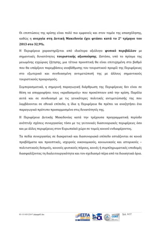 Οι επιπτώσεις της κρίσης είναι πολύ πιο εμφανείς και στον τομέα της απασχόλησης,
καθώς η ανεργία στη Δυτική Μακεδονία έχει φτάσει κατά το 2 ο τρίμηνο του
2013 στο 32,9%.
Η Περιφέρεια χαρακτηρίζεται από ιδιαίτερα αξιόλογο φυσικό περιβάλλον με
σημαντικές δυνατότητες τουριστικής αξιοποίησης. Ωστόσο, υπό το πρίσμα της
μειωμένης εγχώριας ζήτησης, μια τέτοια προοπτική θα είναι επιτυχημένη στο βαθμό
που θα υπάρξουν παρεμβάσεις αναβάθμισης του τουριστικού προφίλ της Περιφέρειας
στο εξωτερικό και συνδυασμένη αντιμετώπισή της με άλλους σημαντικούς
τουριστικούς προορισμούς.
Συμπερασματικά, η σημερινή παραγωγική διάρθρωση της Περιφέρειας δεν είναι σε
θέση να απορροφήσει τους «κραδασμούς» που προκύπτουν από την κρίση. Παρόλα
αυτά και σε συνδυασμό με τις γενικότερες πολιτικές αντιμετώπισής της που
λαμβάνονται σε εθνικό επίπεδο, η ίδια η Περιφέρεια θα πρέπει να αναζητήσει ένα
παραγωγικό πρότυπο προσαρμοσμένο στις δυνατότητές της.
Η Περιφέρεια Δυτικής Μακεδονίας κατά την τρέχουσα προγραμματική περίοδο
ανέπτυξε σχέσεις συνεργασίας τόσο με τις γειτονικές διασυνοριακές περιφέρειες όσο
και με άλλες περιφέρειες στον Ευρωπαϊκό χώρο σε τομείς κοινού ενδιαφέροντος.
Τα πεδία συνεργασίας σε διακρατικό και διασυνοριακό επίπεδο εστιάζονται σε κοινά
προβλήματα και προοπτικές, ισχυρούς οικονομικούς, κοινωνικούς και ιστορικούς –
πολιτιστικούς δεσμούς, κοινούς φυσικούς πόρους, κοινές ή συμπληρωματικές υποδομές
διασφαλίζοντας τη διαλειτουργικότητα και τον σχεδιασμό πέρα από τα διοικητικά όρια.

03-131105122417-phpapp02.doc

Σελ. 9/37

 