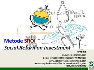 Metode SROI
Social Return on Investment

Purnomo

sii.purnomo@gmail.com
Social Investment Indonesia; SROI Member
www.socialinvestmentindonesia.com
Measuring the Impact of Social Investment Program
Bali, 23-25 Okt 2013

 