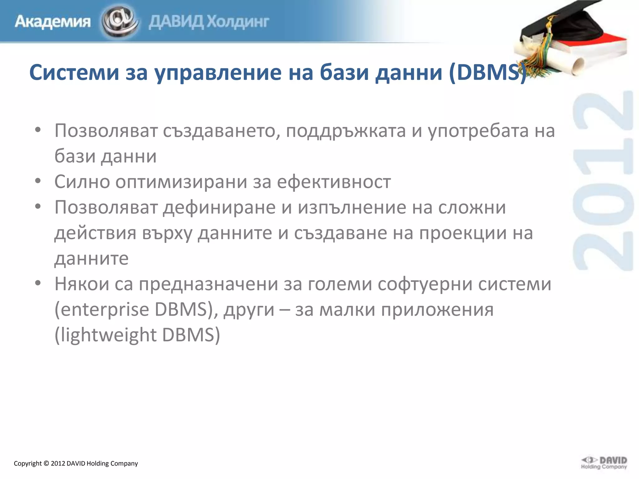 Системи за управление на бази данни (DBMS)
• Позволяват създаването, поддръжката и употребата на
бази данни
• Силно оптимизирани за ефективност
• Позволяват дефиниране и изпълнение на сложни
действия върху данните и създаване на проекции на
данните
• Някои са предназначени за големи софтуерни системи
(enterprise DBMS), други – за малки приложения
(lightweight DBMS)

Copyright © 2012 DAVID Holding Company

 