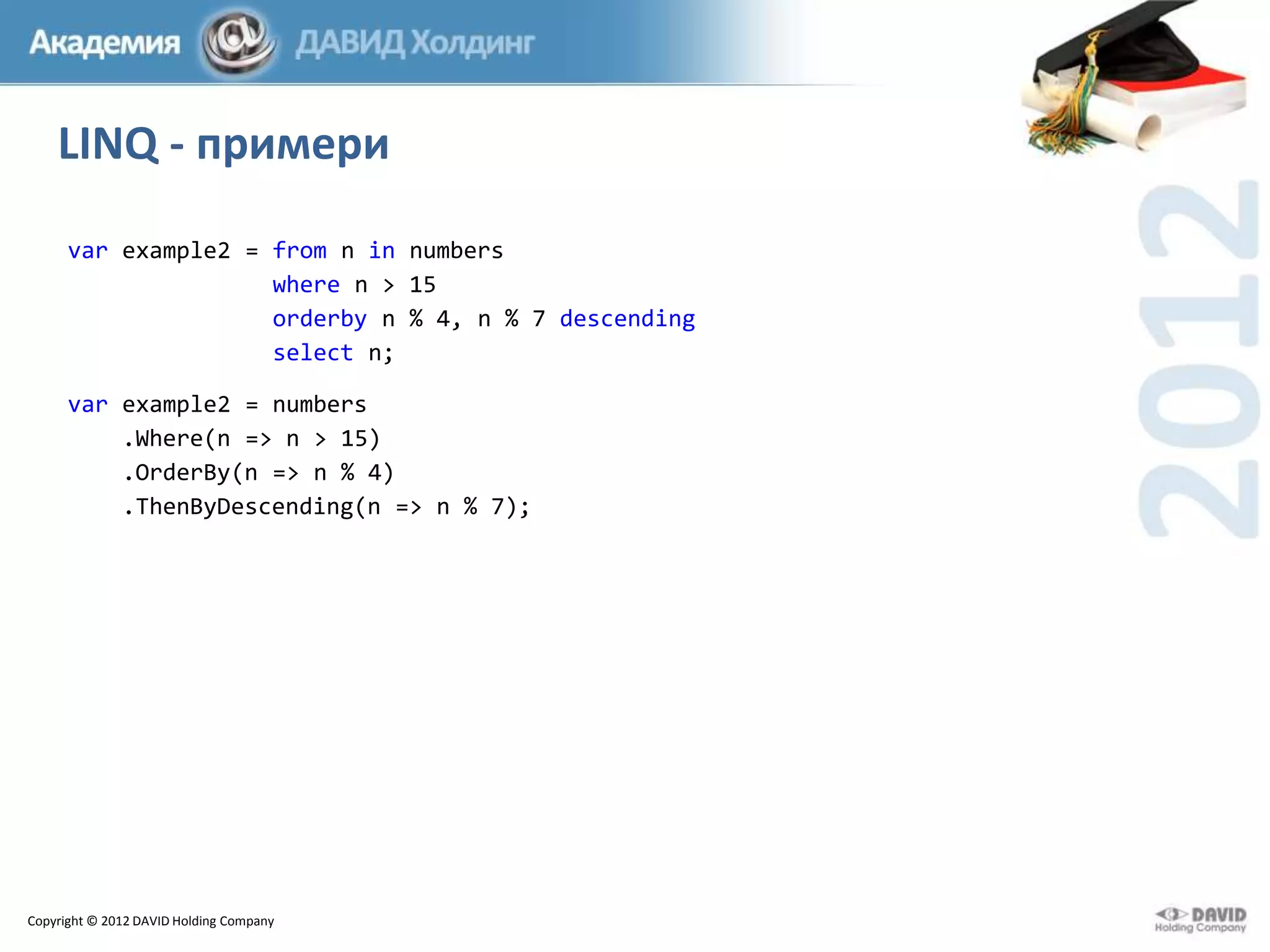 LINQ - примери
var example2 = from n in numbers
where n > 15
orderby n % 4, n % 7 descending
select n;
var example2 = numbers
.Where(n => n > 15)
.OrderBy(n => n % 4)
.ThenByDescending(n => n % 7);

Copyright © 2012 DAVID Holding Company

 