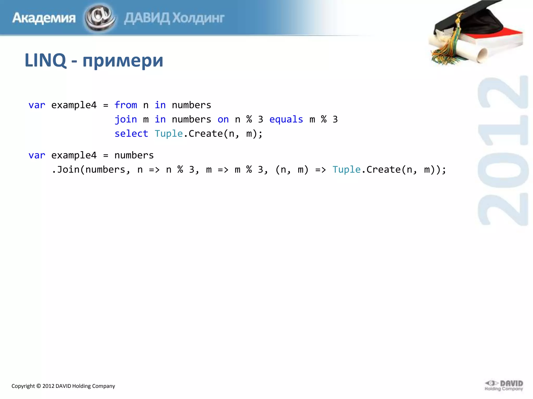 LINQ - примери
var example4 = from n in numbers
join m in numbers on n % 3 equals m % 3
select Tuple.Create(n, m);

var example4 = numbers
.Join(numbers, n => n % 3, m => m % 3, (n, m) => Tuple.Create(n, m));

Copyright © 2012 DAVID Holding Company

 