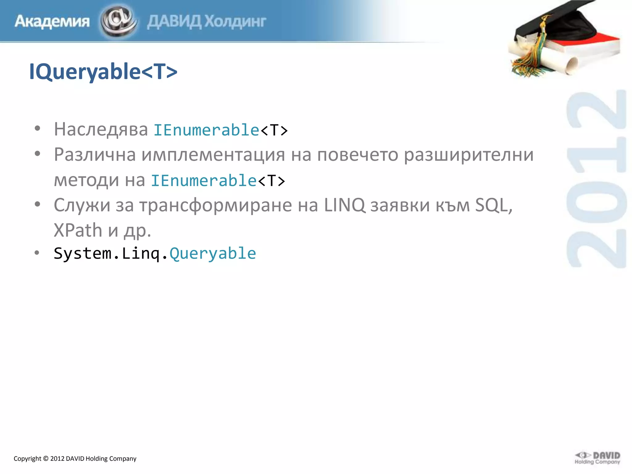 IQueryable<T>
• Наследява IEnumerable<T>
• Различна имплементация на повечето разширителни
методи на IEnumerable<T>
• Служи за трансформиране на LINQ заявки към SQL,
XPath и др.
• System.Linq.Queryable

Copyright © 2012 DAVID Holding Company

 