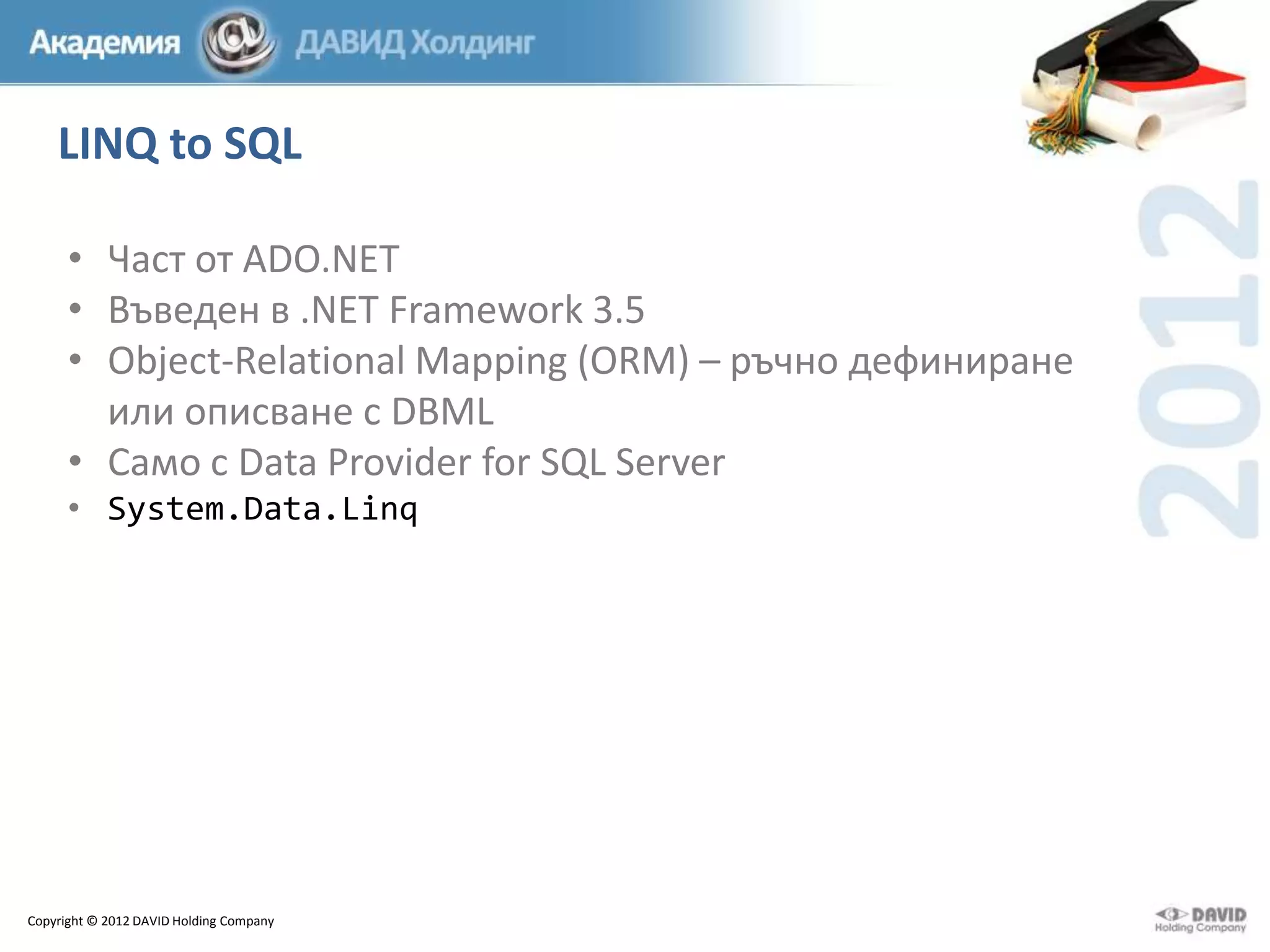 LINQ to SQL
• Част от ADO.NET
• Въведен в .NET Framework 3.5
• Object-Relational Mapping (ORM) – ръчно дефиниране
или описване с DBML
• Само с Data Provider for SQL Server
• System.Data.Linq

Copyright © 2012 DAVID Holding Company

 