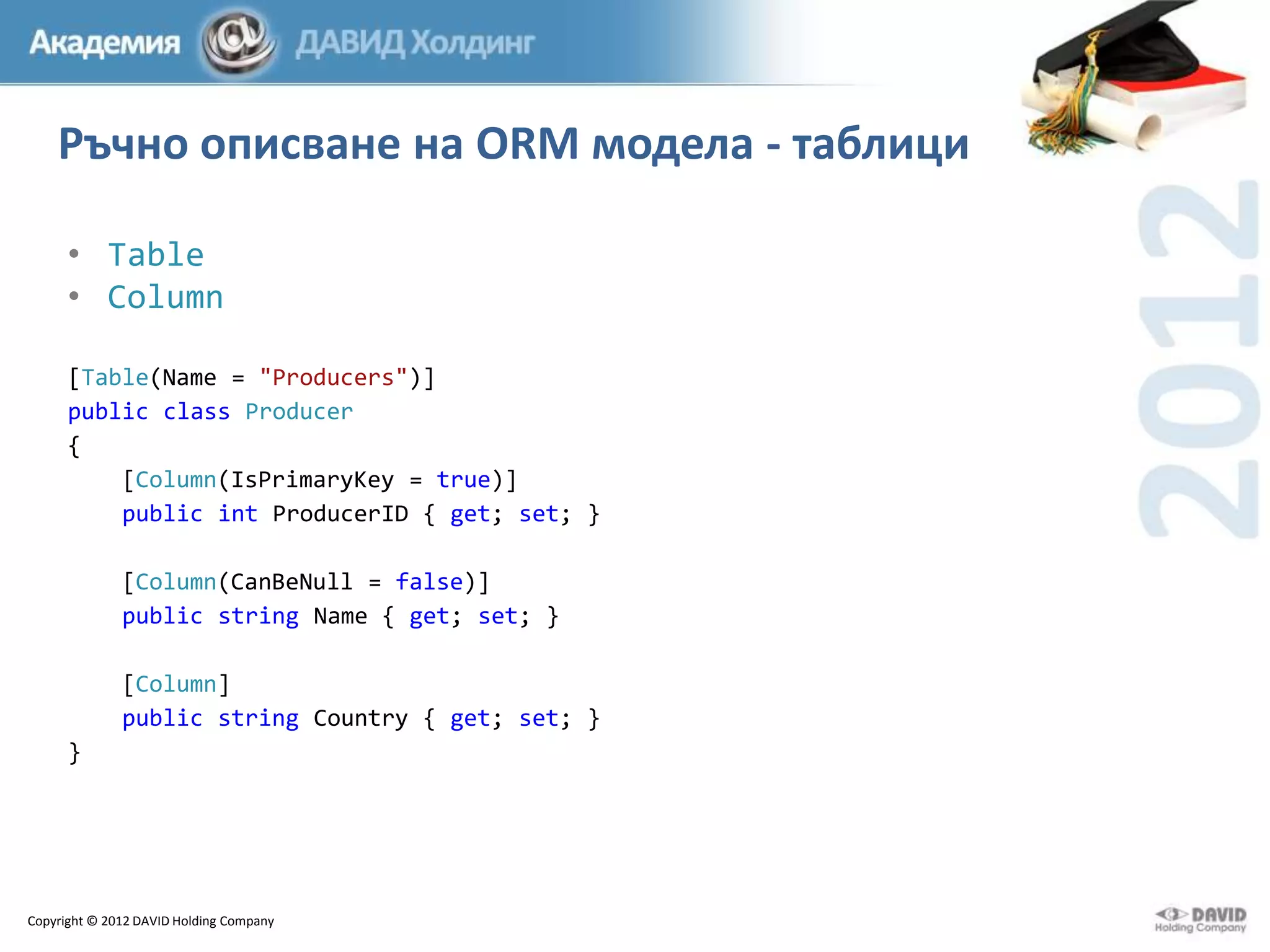 Ръчно описване на ORM модела - таблици
• Table
• Column
[Table(Name = "Producers")]
public class Producer
{
[Column(IsPrimaryKey = true)]
public int ProducerID { get; set; }

[Column(CanBeNull = false)]
public string Name { get; set; }
[Column]
public string Country { get; set; }
}

Copyright © 2012 DAVID Holding Company

 