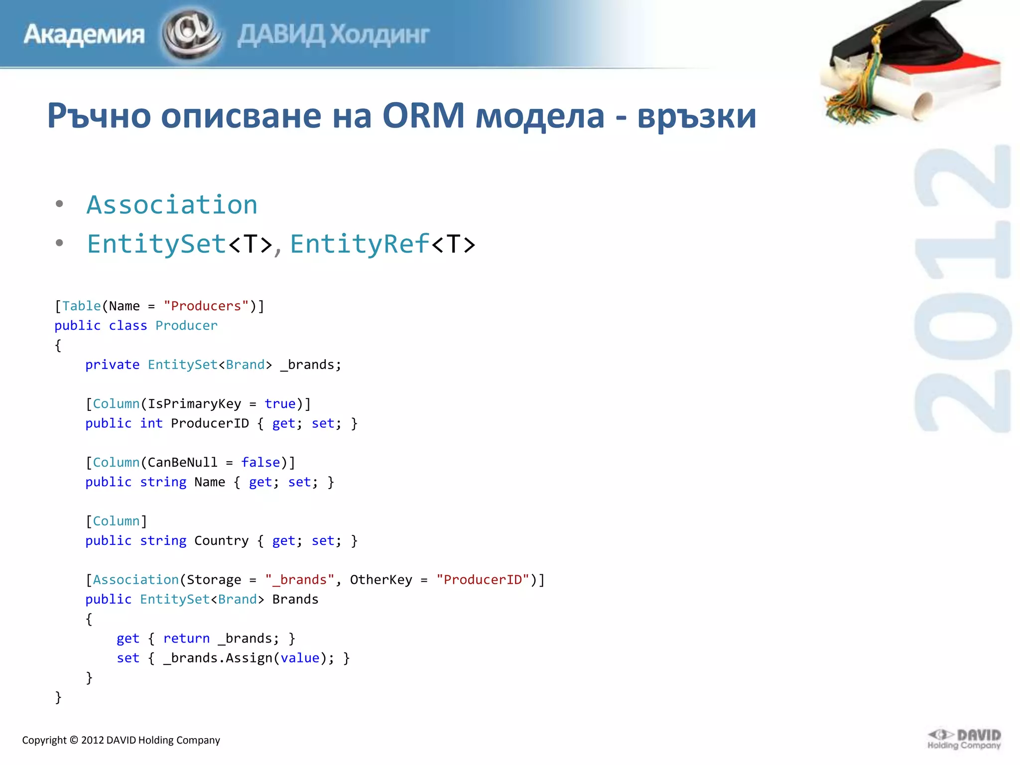 Ръчно описване на ORM модела - връзки
• Association
• EntitySet<T>, EntityRef<T>
[Table(Name = "Producers")]
public class Producer
{
private EntitySet<Brand> _brands;
[Column(IsPrimaryKey = true)]
public int ProducerID { get; set; }

[Column(CanBeNull = false)]
public string Name { get; set; }
[Column]
public string Country { get; set; }
[Association(Storage = "_brands", OtherKey = "ProducerID")]
public EntitySet<Brand> Brands
{
get { return _brands; }
set { _brands.Assign(value); }
}
}
Copyright © 2012 DAVID Holding Company

 
