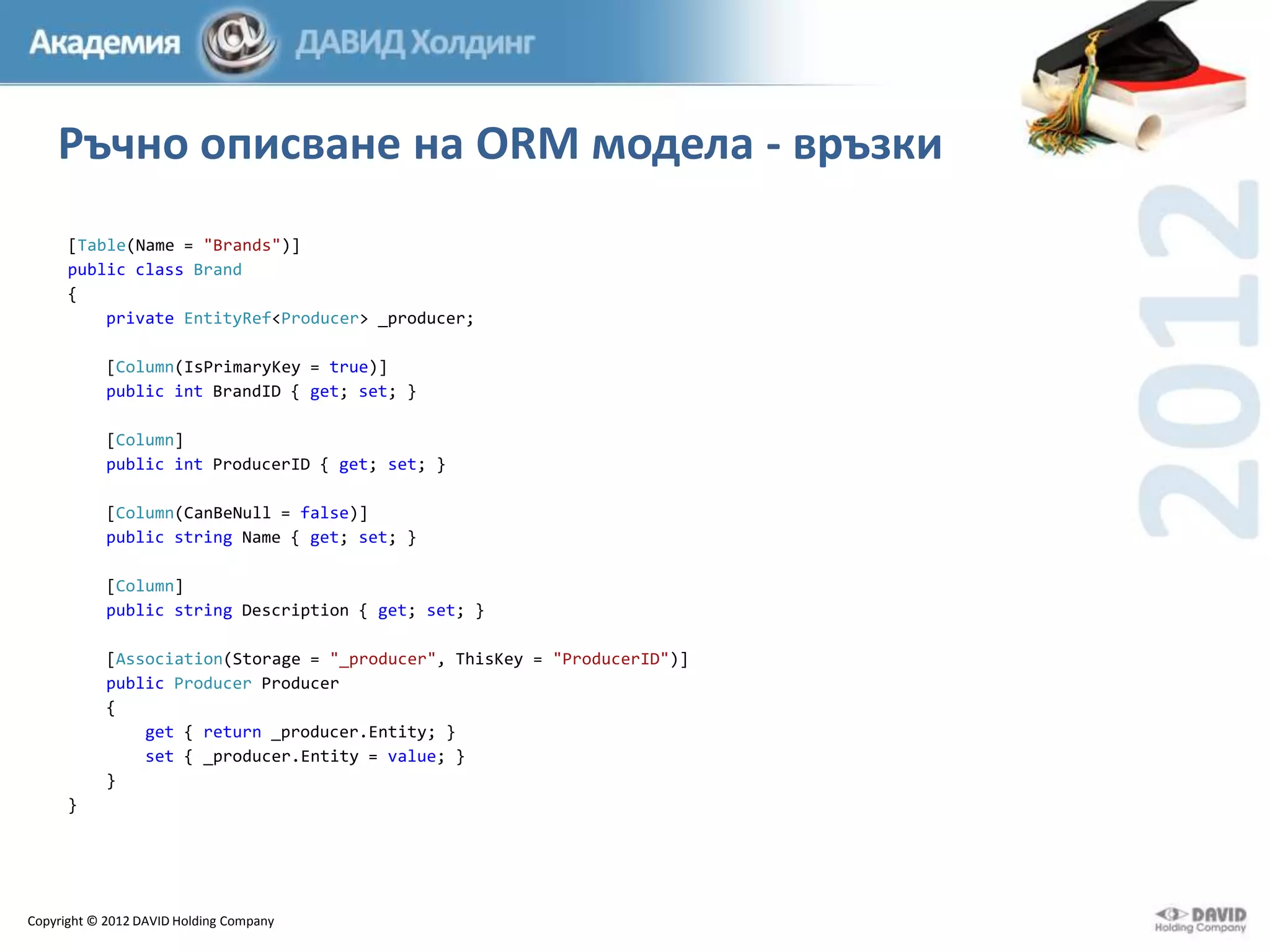Ръчно описване на ORM модела - връзки
[Table(Name = "Brands")]
public class Brand
{
private EntityRef<Producer> _producer;

[Column(IsPrimaryKey = true)]
public int BrandID { get; set; }
[Column]
public int ProducerID { get; set; }
[Column(CanBeNull = false)]
public string Name { get; set; }
[Column]
public string Description { get; set; }
[Association(Storage = "_producer", ThisKey = "ProducerID")]
public Producer Producer
{
get { return _producer.Entity; }
set { _producer.Entity = value; }
}
}

Copyright © 2012 DAVID Holding Company

 