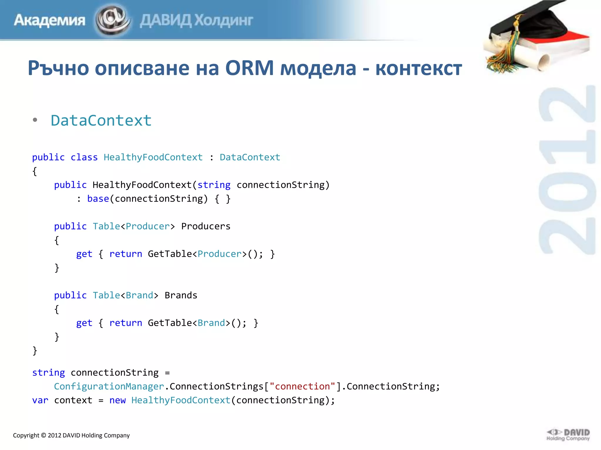 Ръчно описване на ORM модела - контекст
• DataContext
public class HealthyFoodContext : DataContext
{
public HealthyFoodContext(string connectionString)
: base(connectionString) { }
public Table<Producer> Producers
{
get { return GetTable<Producer>(); }
}
public Table<Brand> Brands
{
get { return GetTable<Brand>(); }
}
}
string connectionString =
ConfigurationManager.ConnectionStrings["connection"].ConnectionString;
var context = new HealthyFoodContext(connectionString);

Copyright © 2012 DAVID Holding Company

 