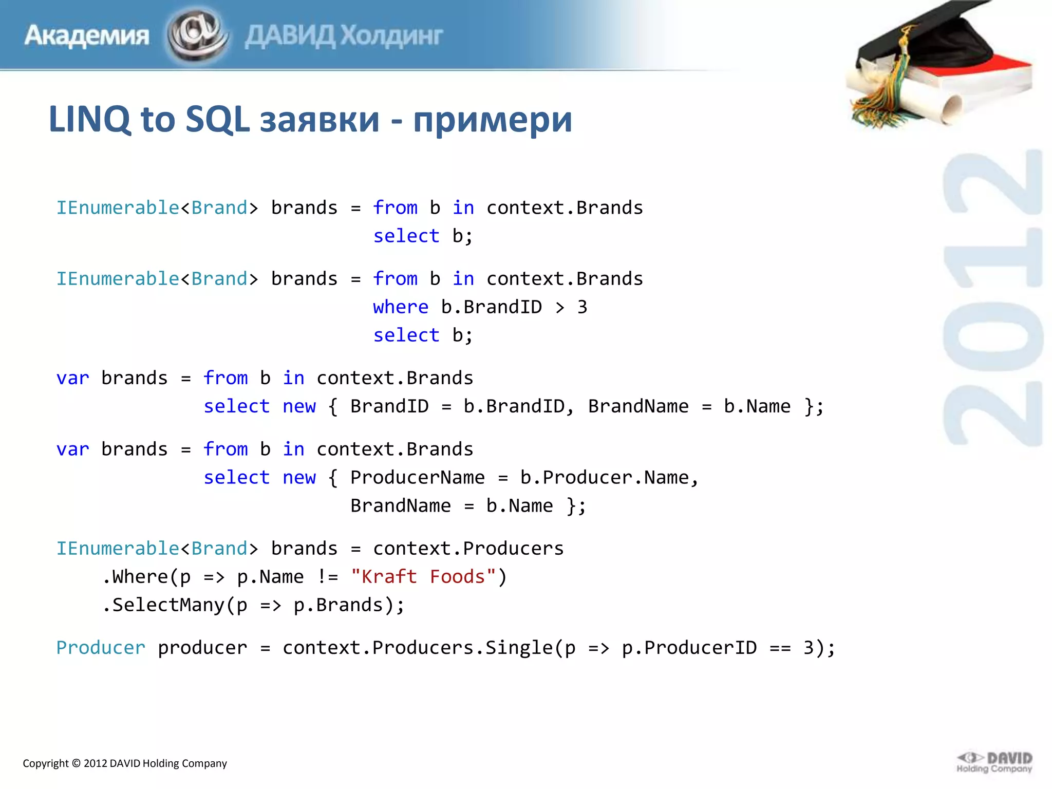 LINQ to SQL заявки - примери
IEnumerable<Brand> brands = from b in context.Brands
select b;
IEnumerable<Brand> brands = from b in context.Brands
where b.BrandID > 3
select b;
var brands = from b in context.Brands
select new { BrandID = b.BrandID, BrandName = b.Name };
var brands = from b in context.Brands
select new { ProducerName = b.Producer.Name,
BrandName = b.Name };
IEnumerable<Brand> brands = context.Producers
.Where(p => p.Name != "Kraft Foods")
.SelectMany(p => p.Brands);
Producer producer = context.Producers.Single(p => p.ProducerID == 3);

Copyright © 2012 DAVID Holding Company

 