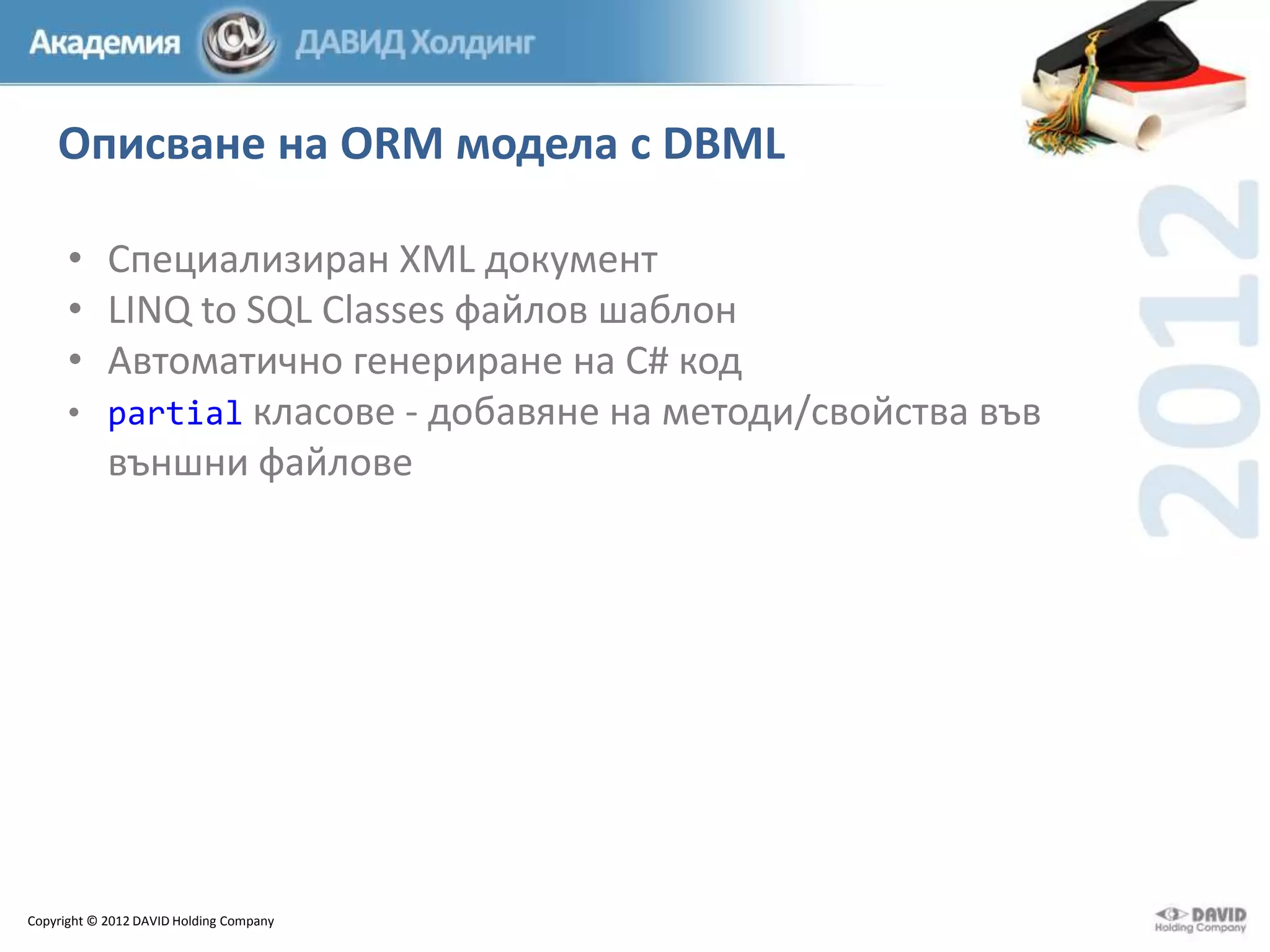 Описване на ORM модела с DBML
• Специализиран XML документ
• LINQ to SQL Classes файлов шаблон
• Автоматично генериране на C# код
• partial класове - добавяне на методи/свойства във
външни файлове

Copyright © 2012 DAVID Holding Company

 