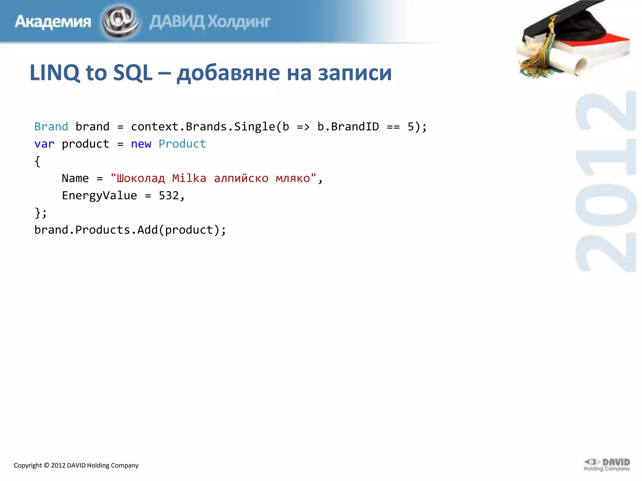 LINQ to SQL – добавяне на записи
Brand brand = context.Brands.Single(b => b.BrandID == 5);
var product = new Product
{
Name = "Шоколад Milka алпийско мляко",
EnergyValue = 532,
};
brand.Products.Add(product);

Copyright © 2012 DAVID Holding Company

 