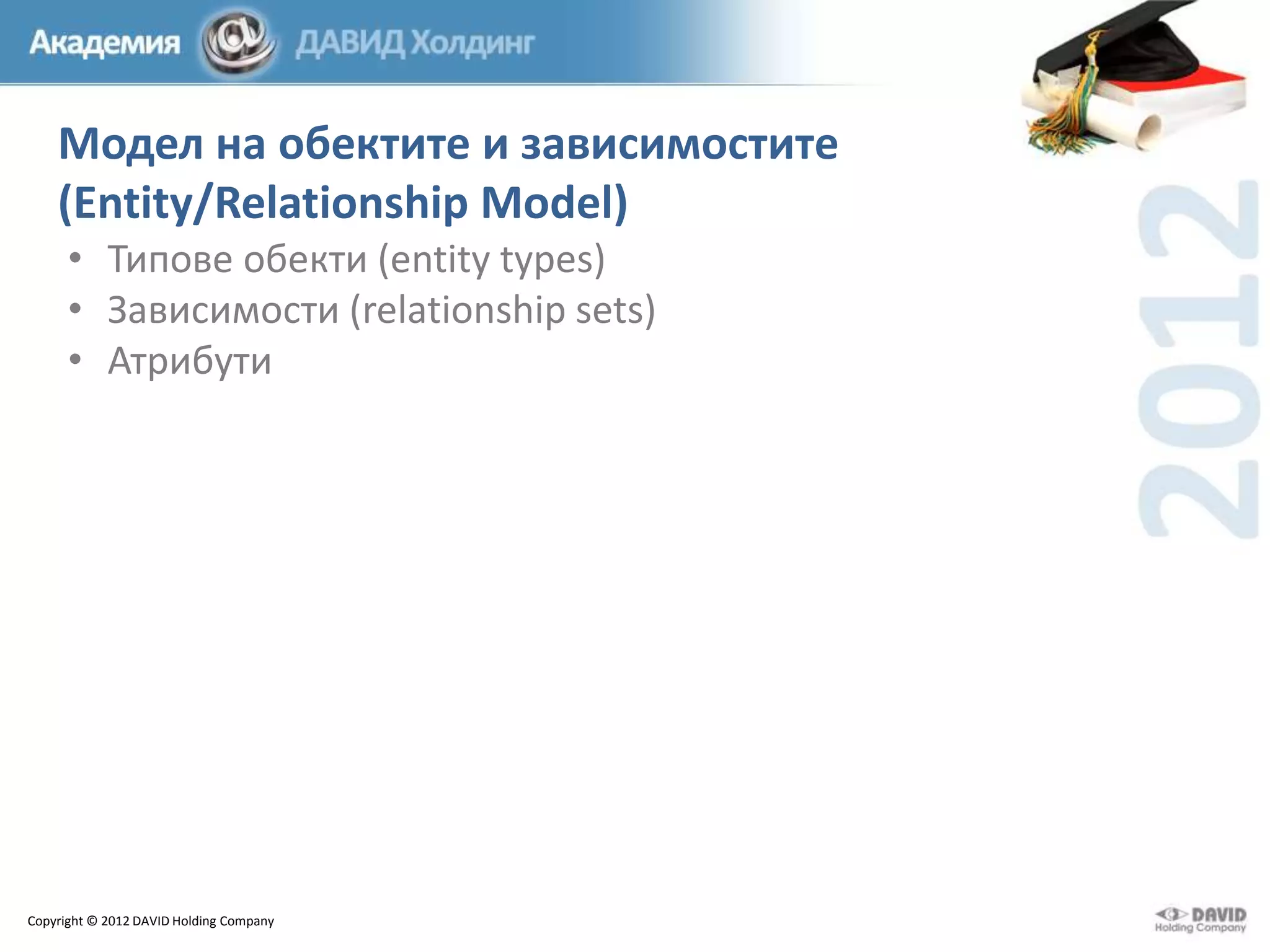Модел на обектите и зависимостите
(Entity/Relationship Model)
• Типове обекти (entity types)
• Зависимости (relationship sets)
• Атрибути

Copyright © 2012 DAVID Holding Company

 