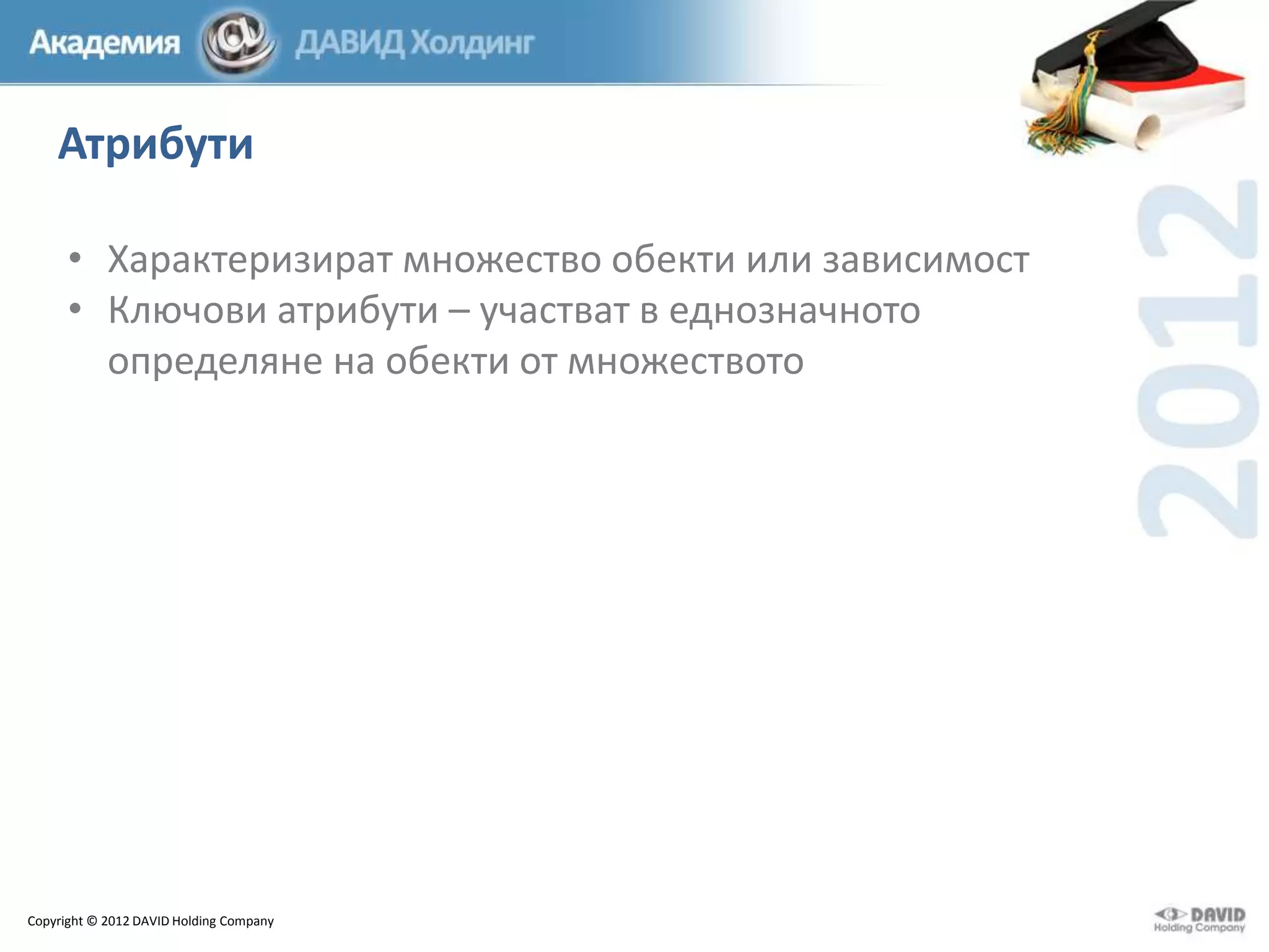 Атрибути
• Характеризират множество обекти или зависимост
• Ключови атрибути – участват в еднозначното
определяне на обекти от множеството

Copyright © 2012 DAVID Holding Company

 
