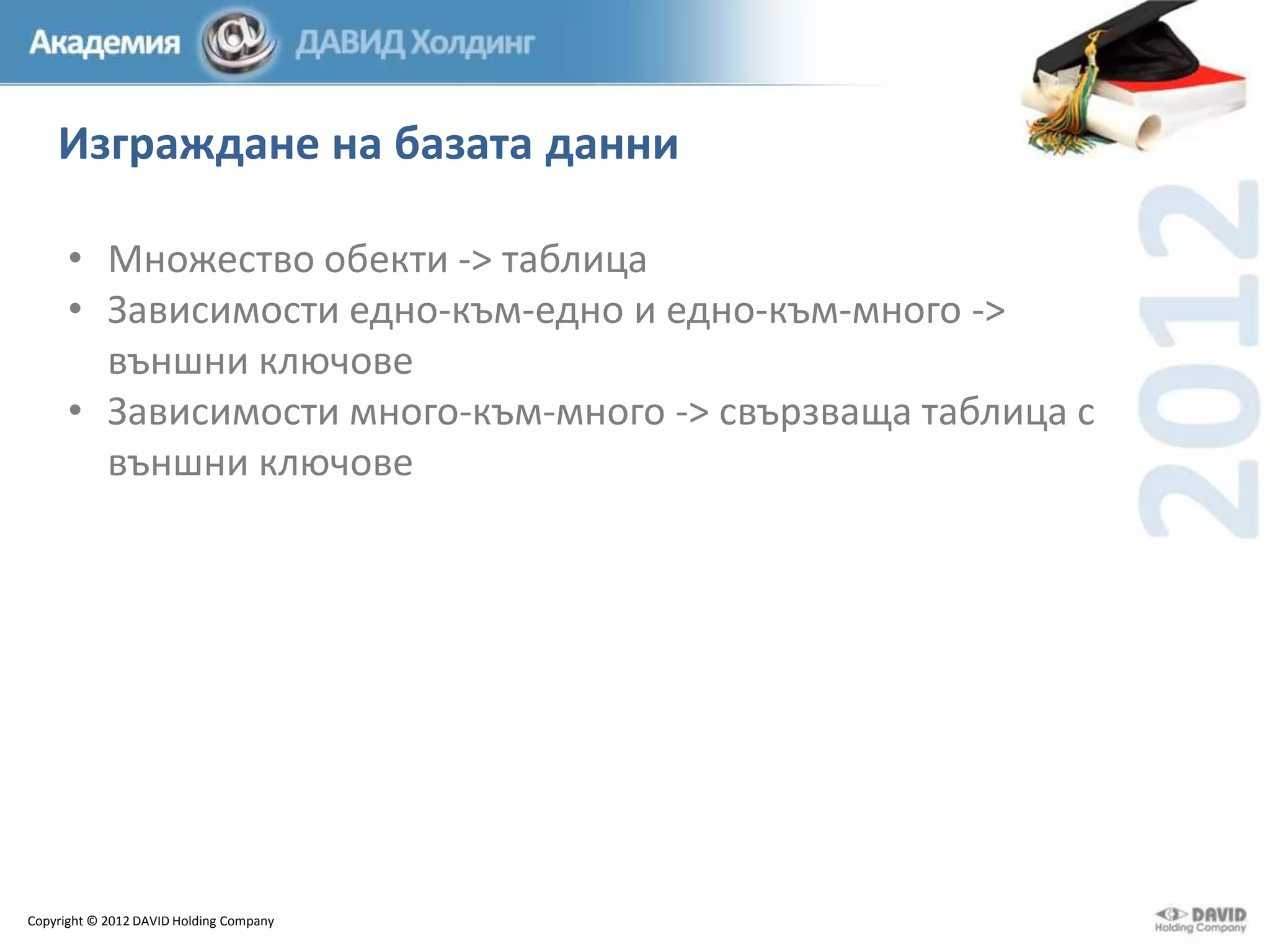 Изграждане на базата данни
• Множество обекти -> таблица
• Зависимости едно-към-едно и едно-към-много ->
външни ключове
• Зависимости много-към-много -> свързваща таблица с
външни ключове

Copyright © 2012 DAVID Holding Company

 