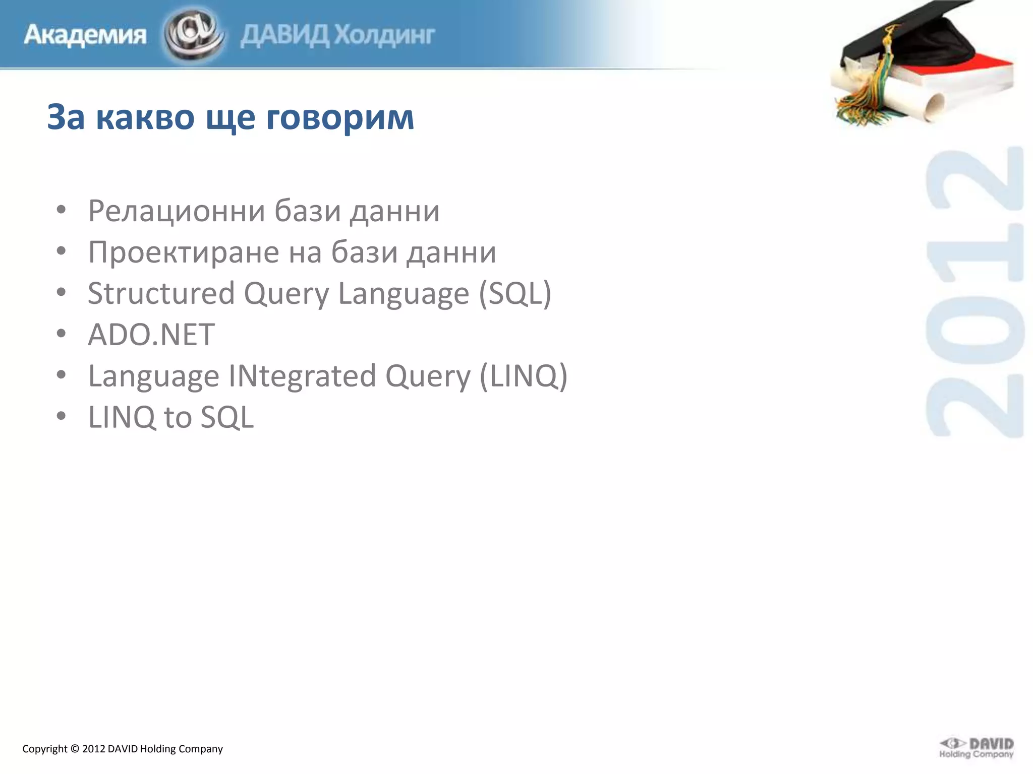 За какво ще говорим
•
•
•
•
•
•

Релационни бази данни
Проектиране на бази данни
Structured Query Language (SQL)
ADO.NET
Language INtegrated Query (LINQ)
LINQ to SQL

Copyright © 2012 DAVID Holding Company

 