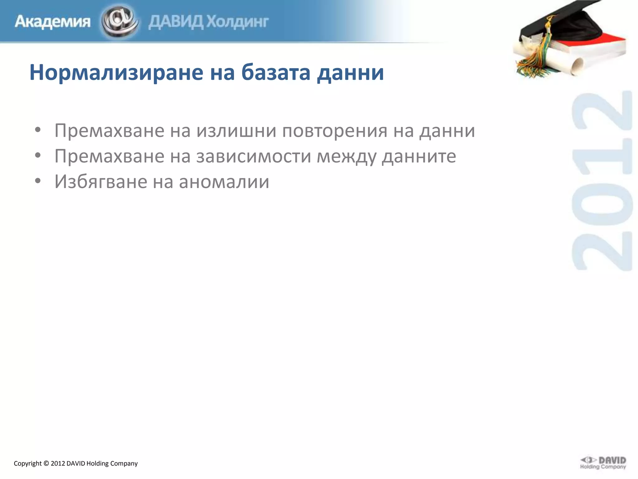 Нормализиране на базата данни
• Премахване на излишни повторения на данни
• Премахване на зависимости между данните
• Избягване на аномалии

Copyright © 2012 DAVID Holding Company

 