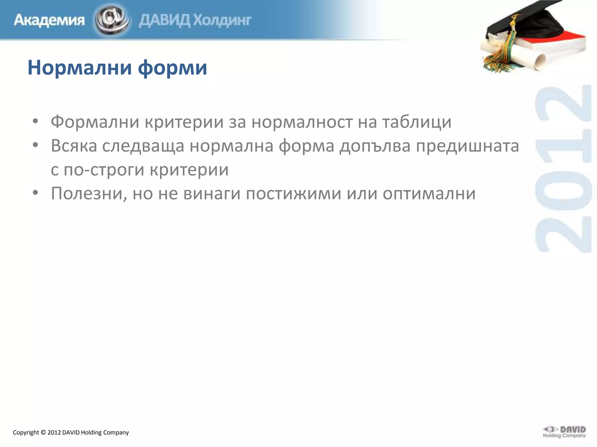 Нормални форми
• Формални критерии за нормалност на таблици
• Всяка следваща нормална форма допълва предишната
с по-строги критерии
• Полезни, но не винаги постижими или оптимални

Copyright © 2012 DAVID Holding Company

 