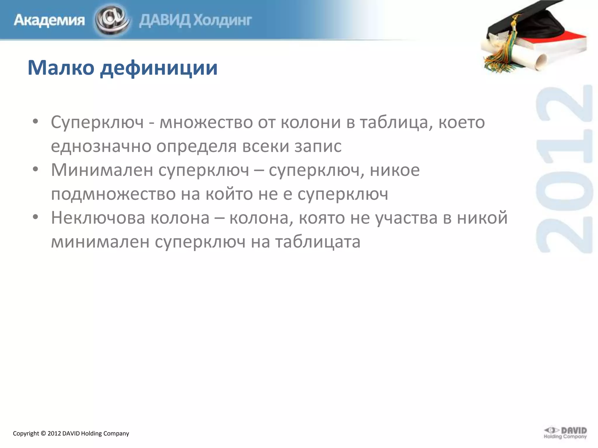 Малко дефиниции
• Суперключ - множество от колони в таблица, което
еднозначно определя всеки запис
• Минимален суперключ – суперключ, никое
подмножество на който не е суперключ
• Неключова колона – колона, която не участва в никой
минимален суперключ на таблицата

Copyright © 2012 DAVID Holding Company

 