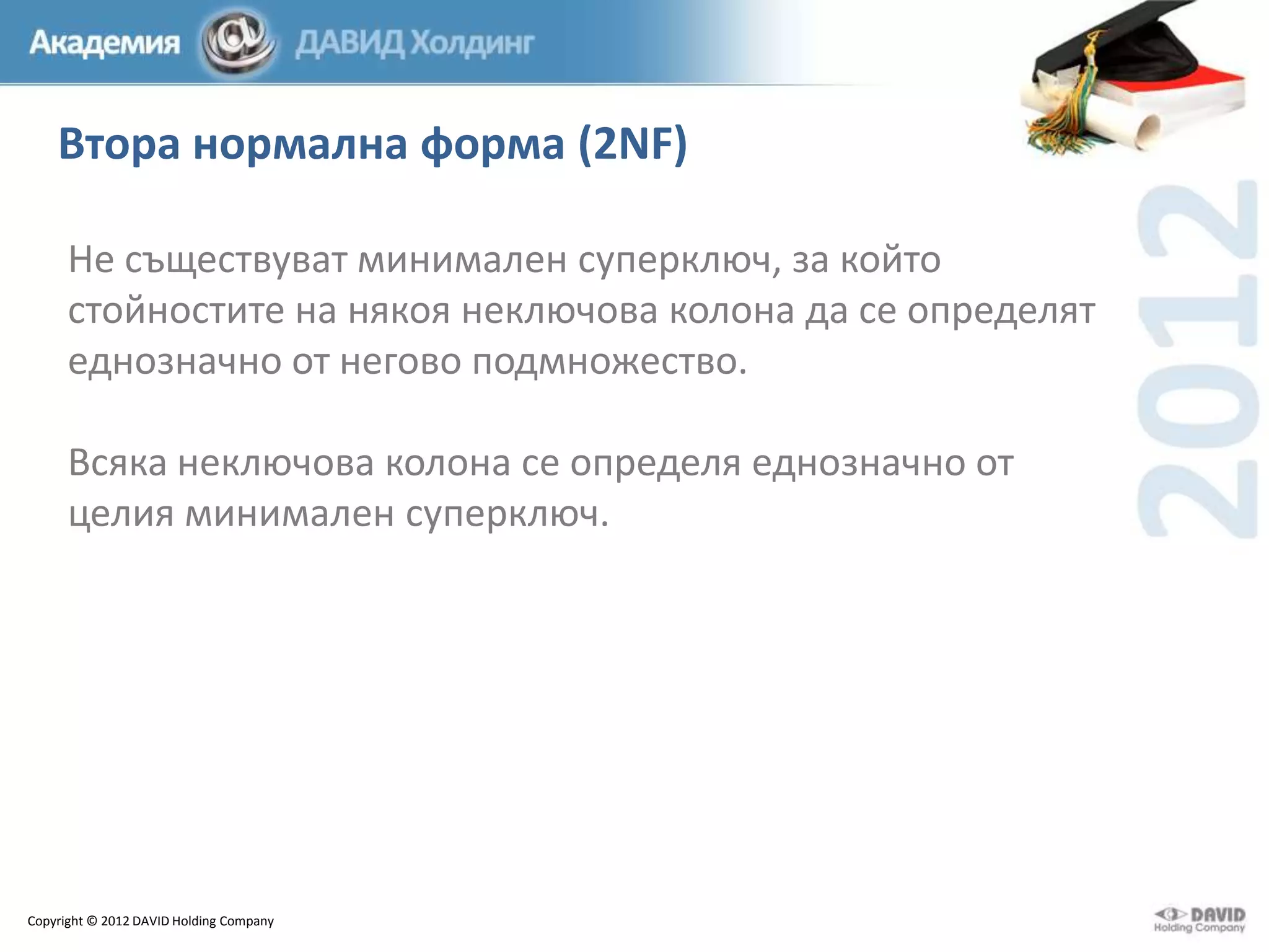 Втора нормална форма (2NF)
Не съществуват минимален суперключ, за който
стойностите на някоя неключова колона да се определят
еднозначно от негово подмножество.
Всяка неключова колона се определя еднозначно от
целия минимален суперключ.

Copyright © 2012 DAVID Holding Company

 