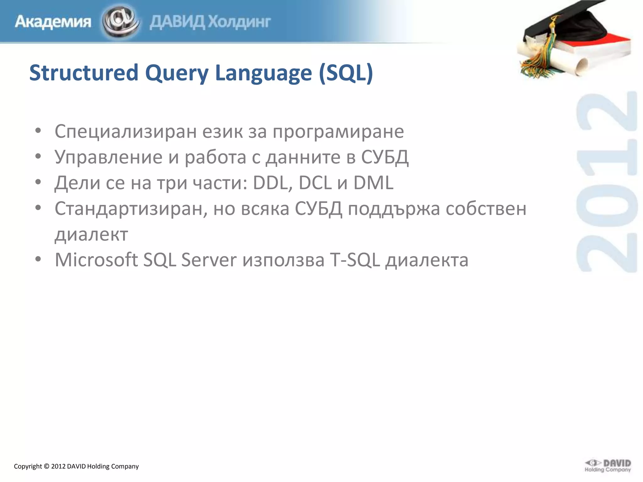Structured Query Language (SQL)
•
•
•
•

Специализиран език за програмиране
Управление и работа с данните в СУБД
Дели се на три части: DDL, DCL и DML
Стандартизиран, но всяка СУБД поддържа собствен
диалект
• Microsoft SQL Server използва T-SQL диалекта

Copyright © 2012 DAVID Holding Company

 