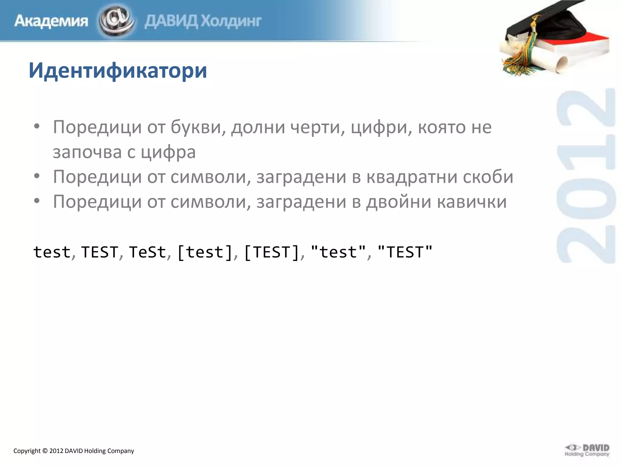 Идентификатори
• Поредици от букви, долни черти, цифри, която не
започва с цифра
• Поредици от символи, заградени в квадратни скоби
• Поредици от символи, заградени в двойни кавички
test, TEST, TeSt, [test], [TEST], "test", "TEST"

Copyright © 2012 DAVID Holding Company

 