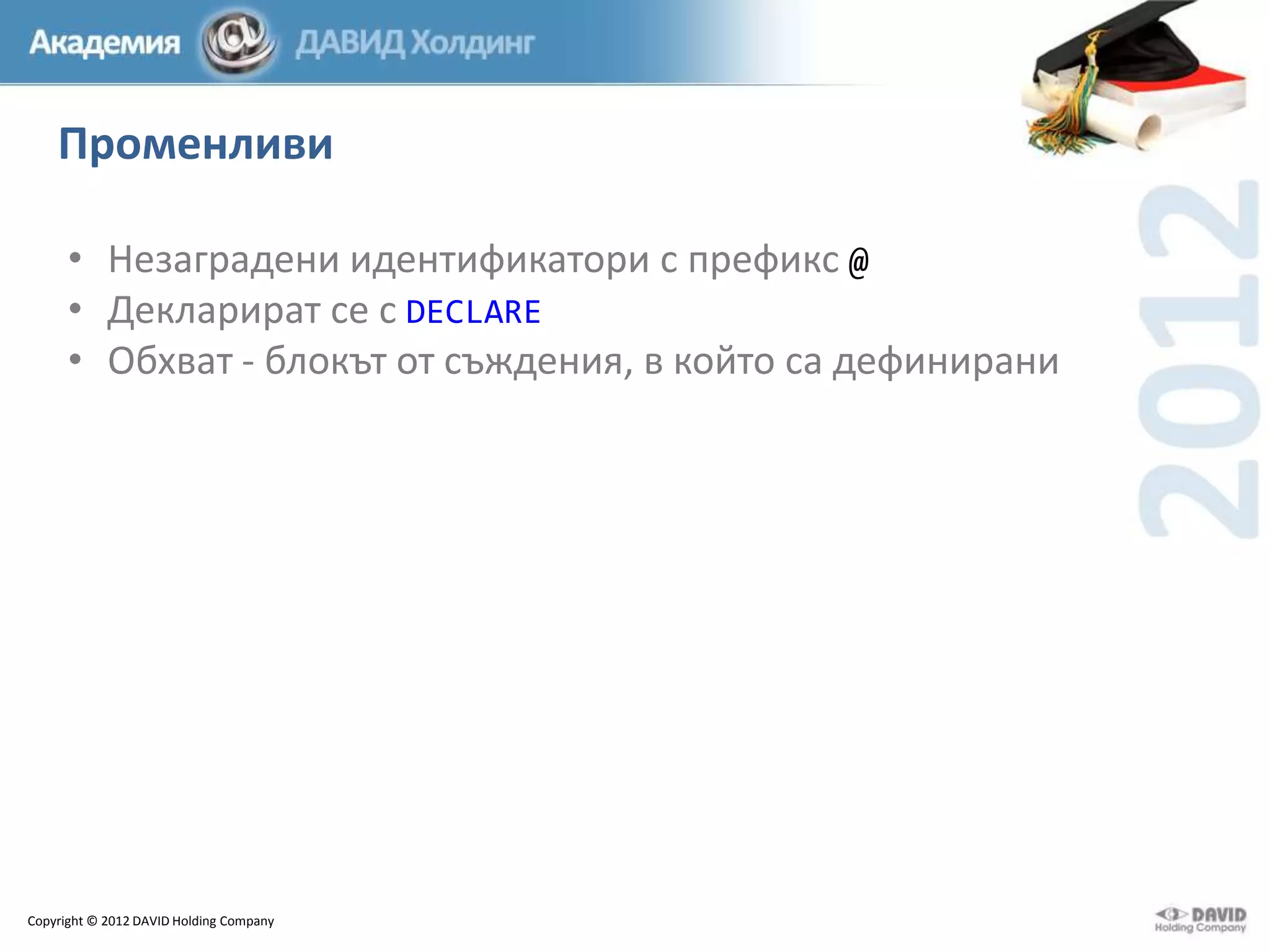 Променливи
• Незаградени идентификатори с префикс @
• Декларират се с DECLARE
• Обхват - блокът от съждения, в който са дефинирани

Copyright © 2012 DAVID Holding Company

 