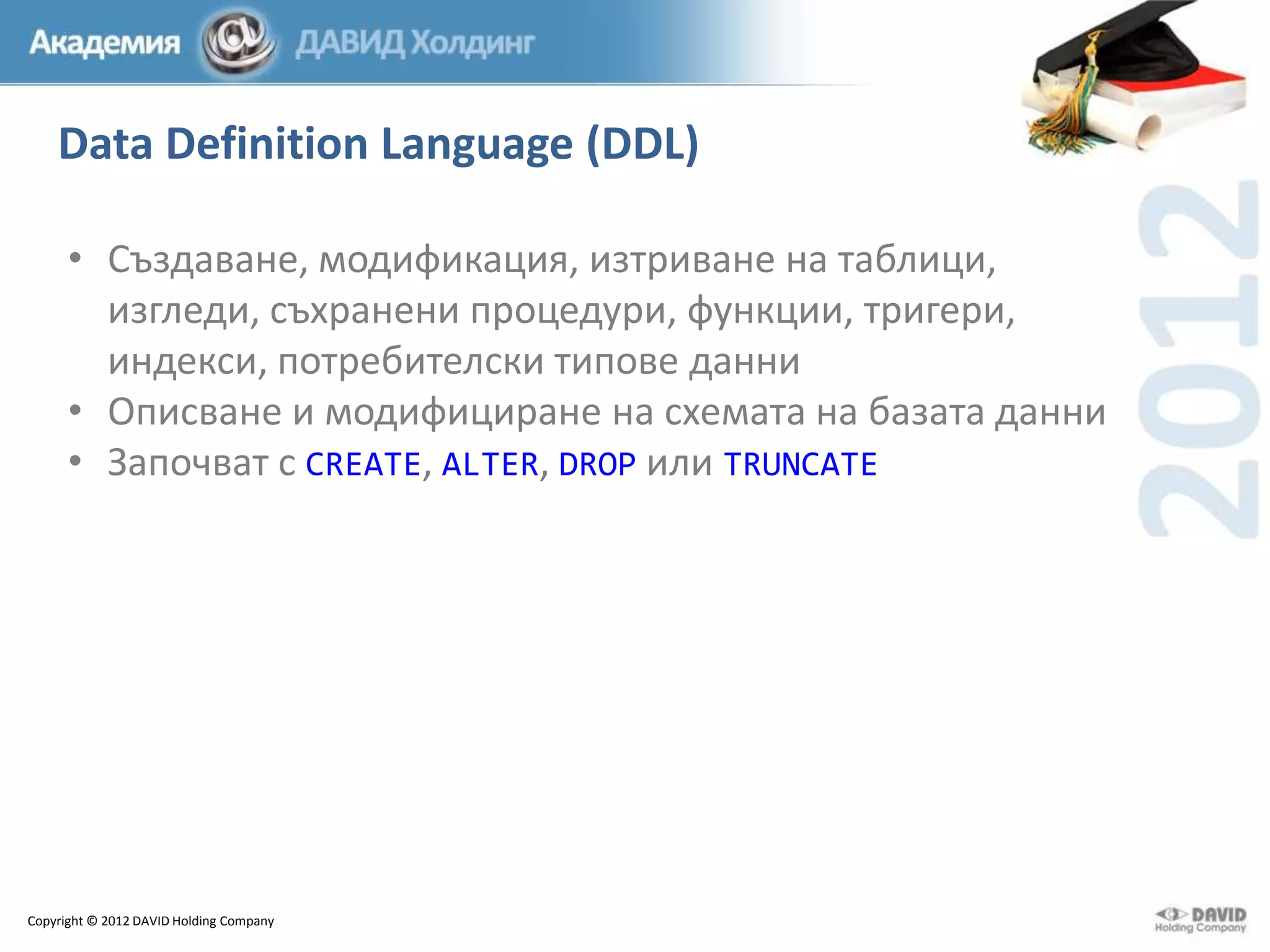 Data Definition Language (DDL)
• Създаване, модификация, изтриване на таблици,
изгледи, съхранени процедури, функции, тригери,
индекси, потребителски типове данни
• Описване и модифициране на схемата на базата данни
• Започват с CREATE, ALTER, DROP или TRUNCATE

Copyright © 2012 DAVID Holding Company

 