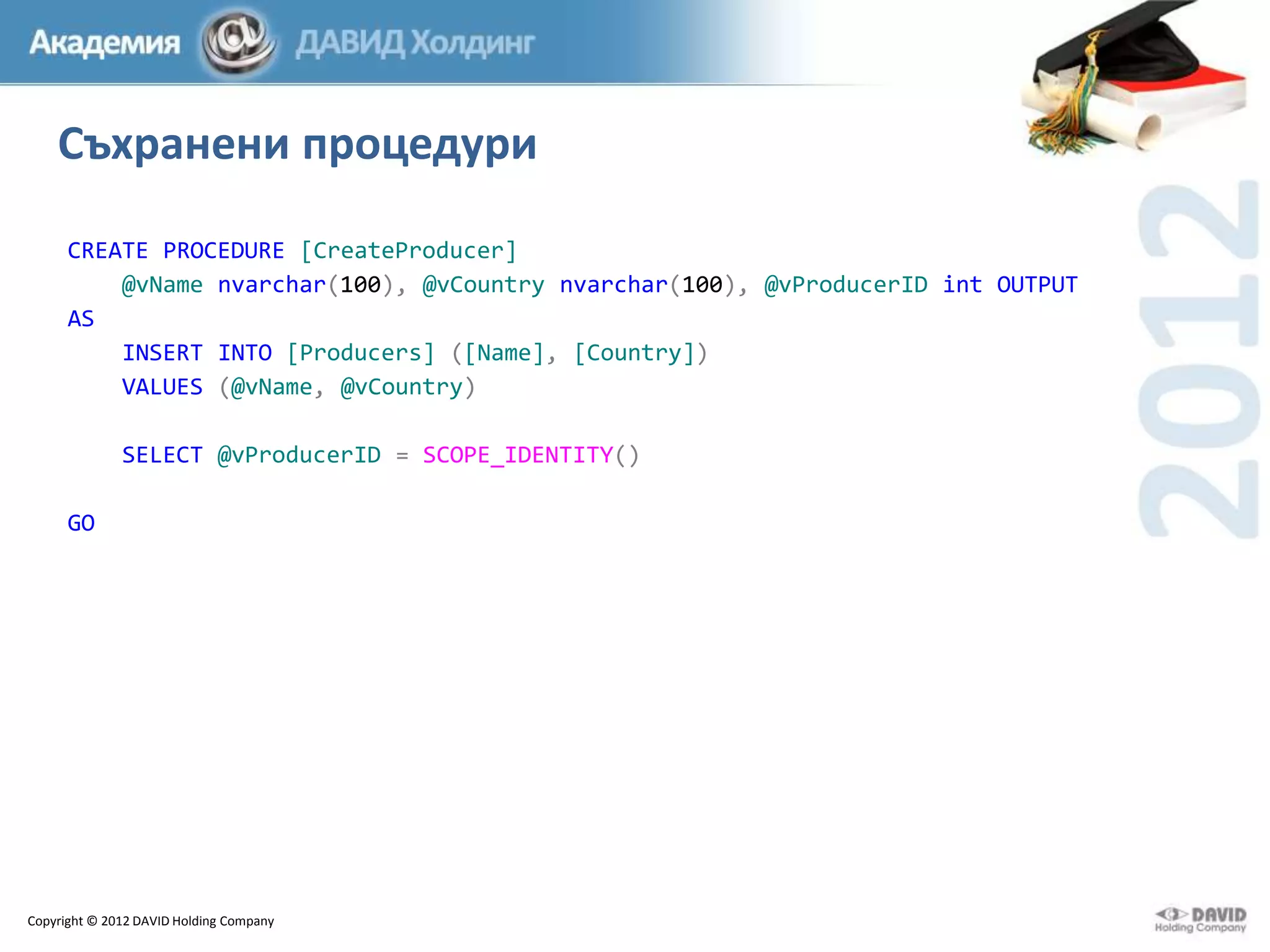 Съхранени процедури
CREATE PROCEDURE [CreateProducer]
@vName nvarchar(100), @vCountry nvarchar(100), @vProducerID int OUTPUT
AS
INSERT INTO [Producers] ([Name], [Country])
VALUES (@vName, @vCountry)
SELECT @vProducerID = SCOPE_IDENTITY()
GO

Copyright © 2012 DAVID Holding Company

 