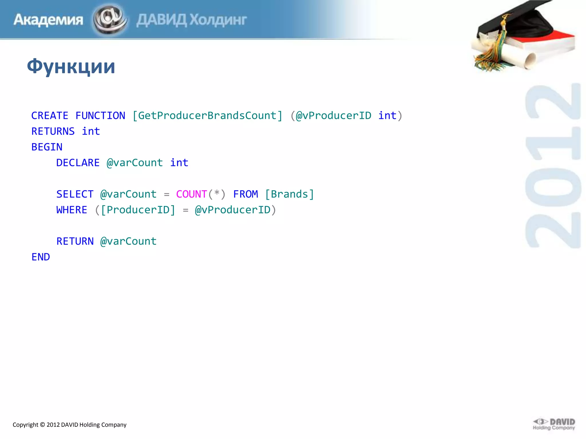 Функции
CREATE FUNCTION [GetProducerBrandsCount] (@vProducerID int)
RETURNS int
BEGIN
DECLARE @varCount int
SELECT @varCount = COUNT(*) FROM [Brands]
WHERE ([ProducerID] = @vProducerID)
RETURN @varCount
END

Copyright © 2012 DAVID Holding Company

 