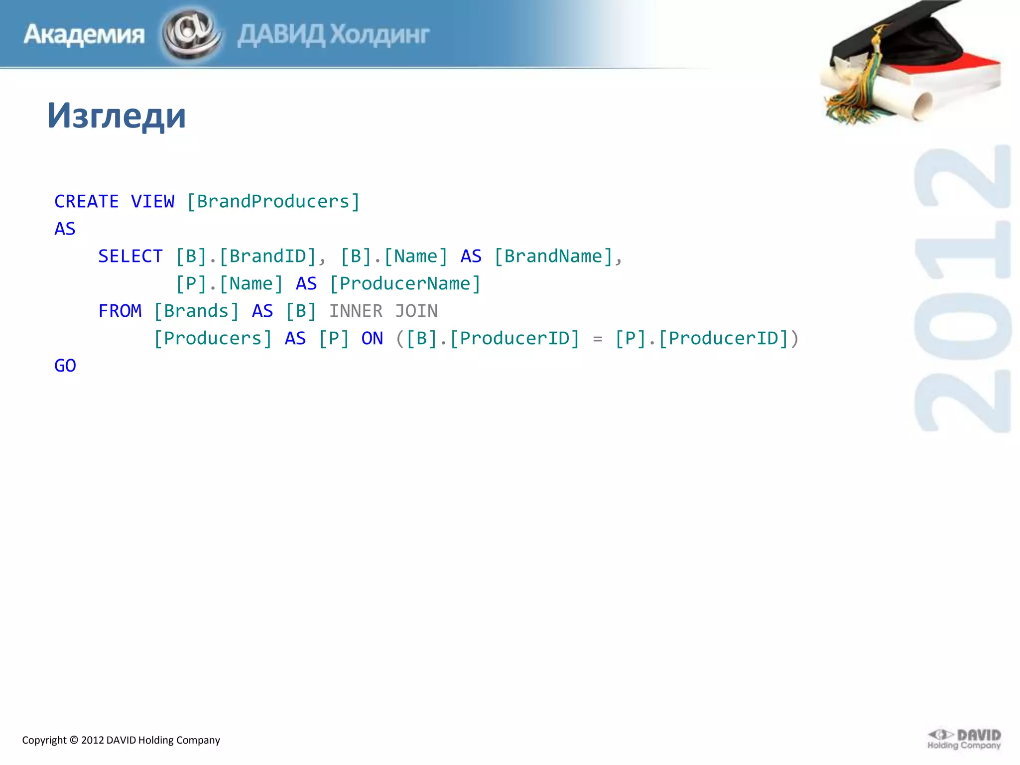 Изгледи
CREATE VIEW [BrandProducers]
AS
SELECT [B].[BrandID], [B].[Name] AS [BrandName],
[P].[Name] AS [ProducerName]
FROM [Brands] AS [B] INNER JOIN
[Producers] AS [P] ON ([B].[ProducerID] = [P].[ProducerID])
GO

Copyright © 2012 DAVID Holding Company

 