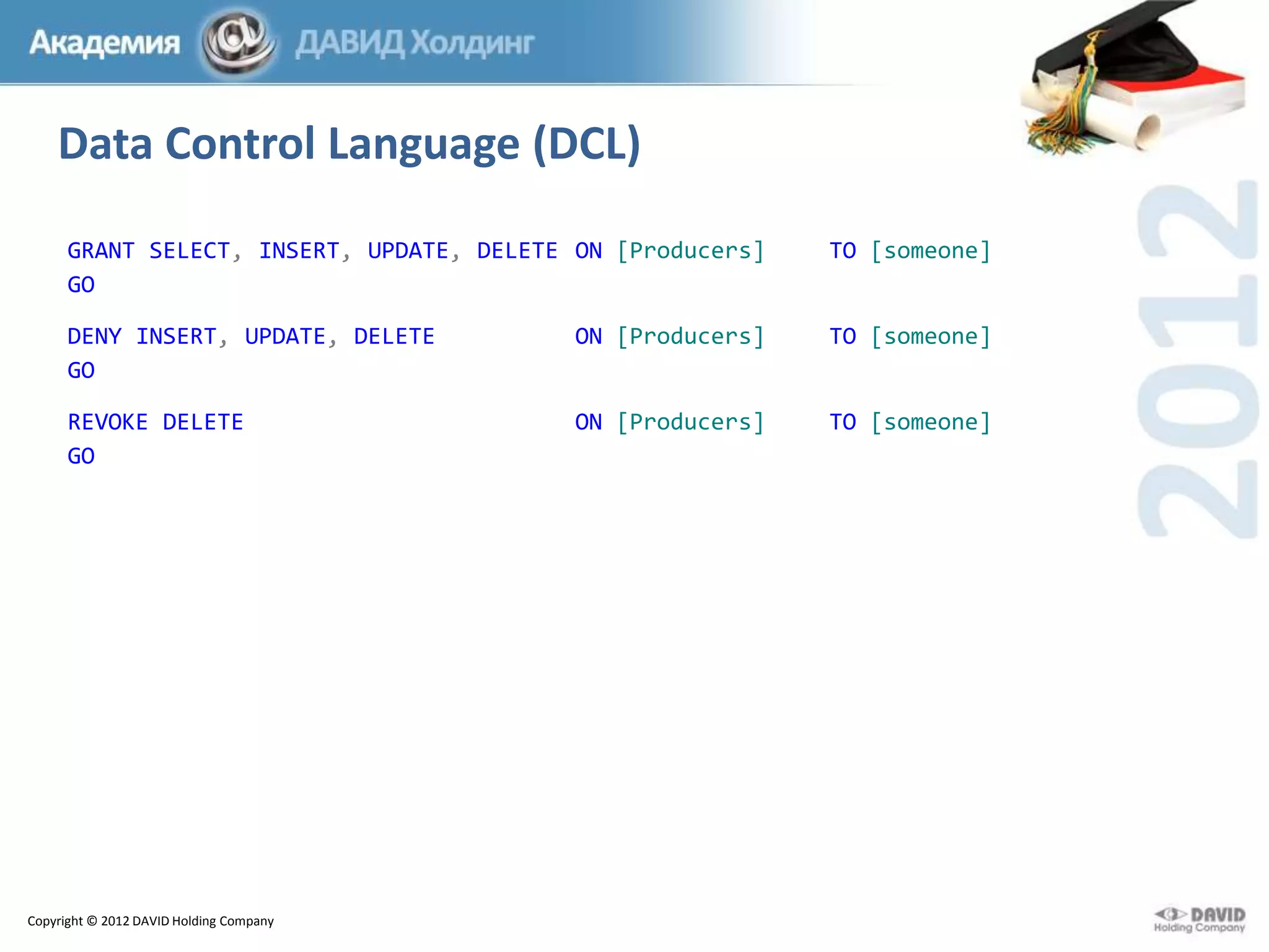 Data Control Language (DCL)
GRANT SELECT, INSERT, UPDATE, DELETE ON [Producers]
GO

TO [someone]

DENY INSERT, UPDATE, DELETE
GO

ON [Producers]

TO [someone]

REVOKE DELETE
GO

ON [Producers]

ТО [someone]

Copyright © 2012 DAVID Holding Company

 