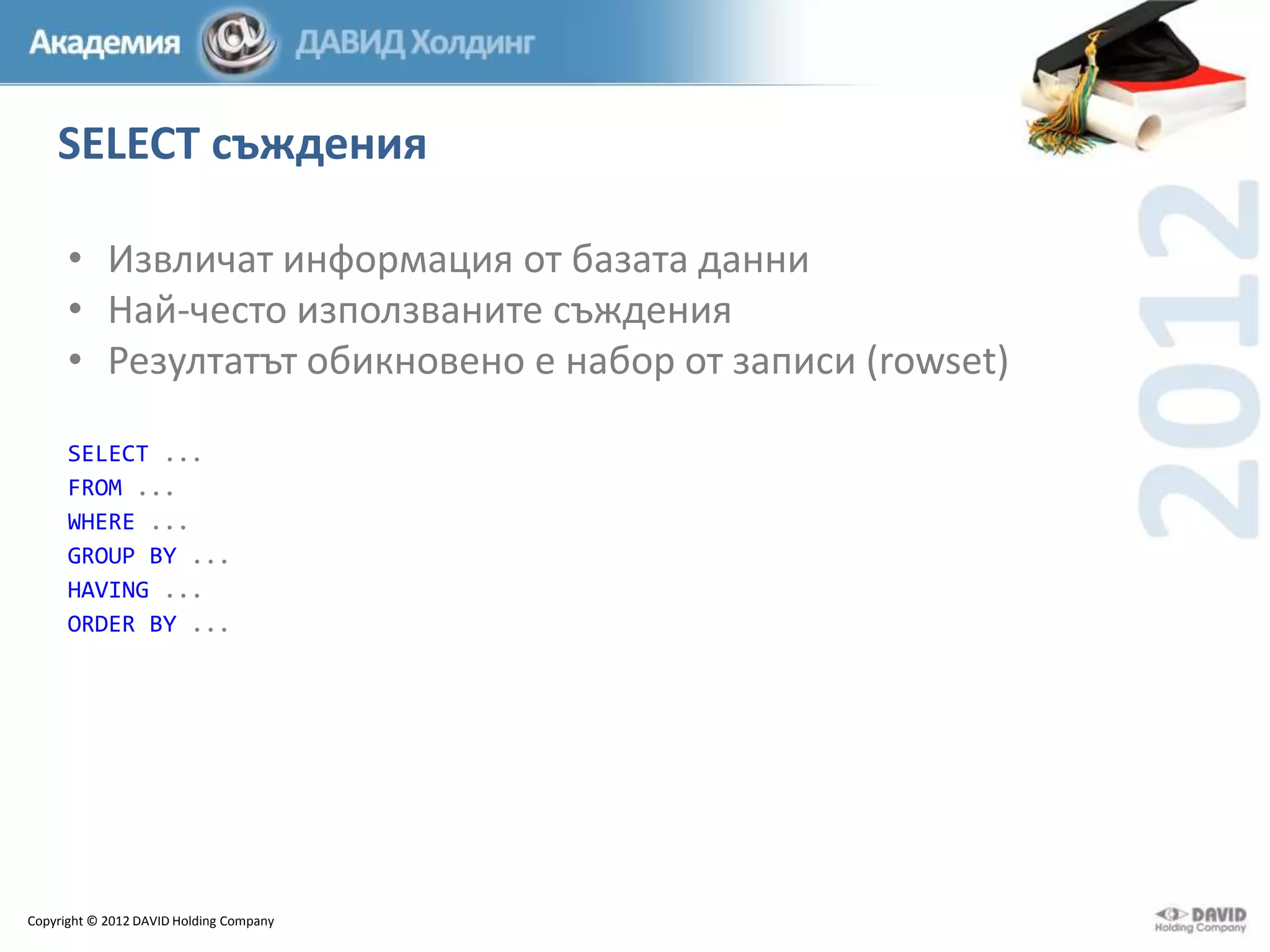 SELECT съждения
• Извличат информация от базата данни
• Най-често използваните съждения
• Резултатът обикновено е набор от записи (rowset)
SELECT ...
FROM ...
WHERE ...
GROUP BY ...
HAVING ...
ORDER BY ...

Copyright © 2012 DAVID Holding Company

 