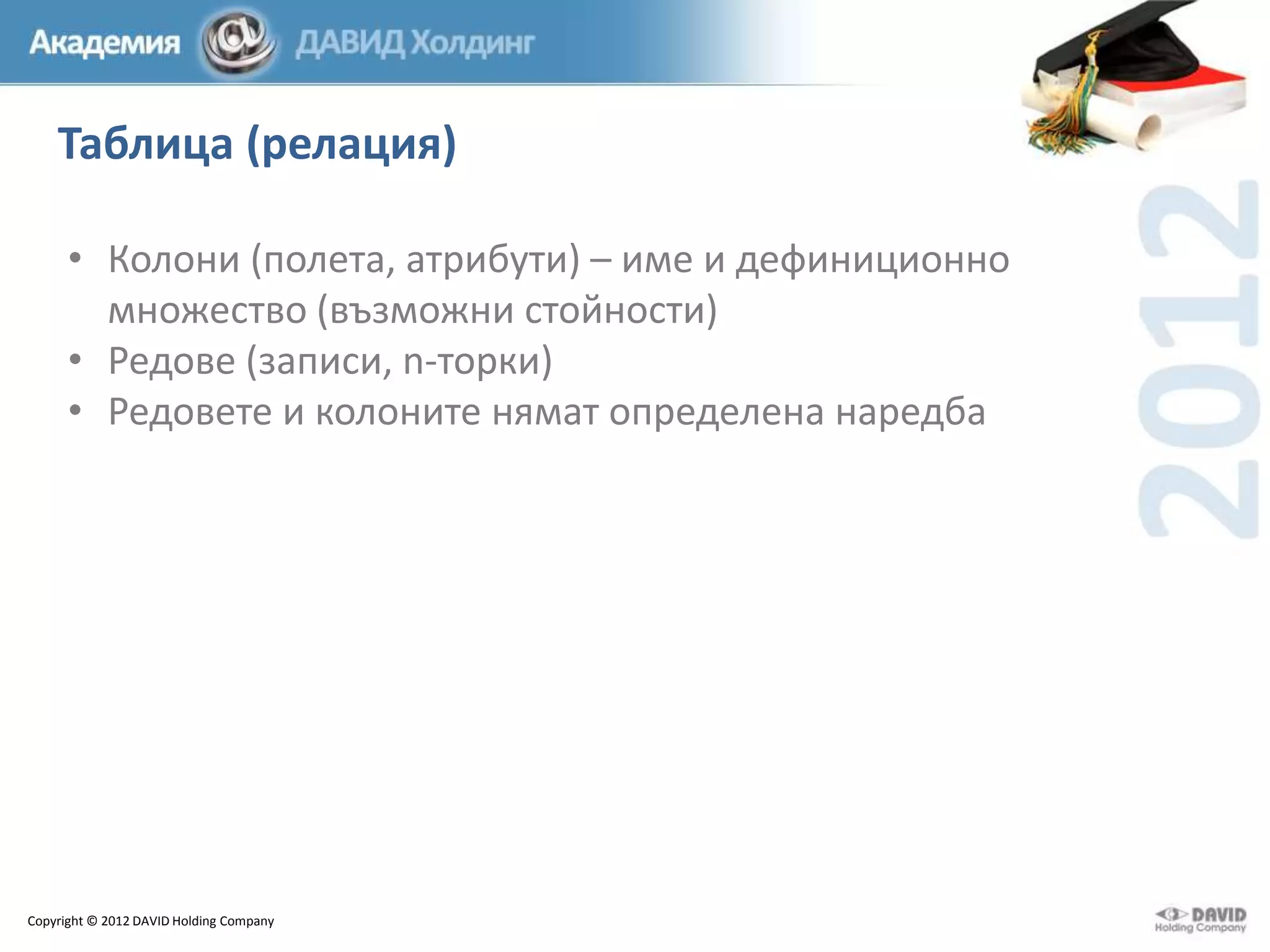 Таблица (релация)
• Колони (полета, атрибути) – име и дефиниционно
множество (възможни стойности)
• Редове (записи, n-торки)
• Редовете и колоните нямат определена наредба

Copyright © 2012 DAVID Holding Company

 