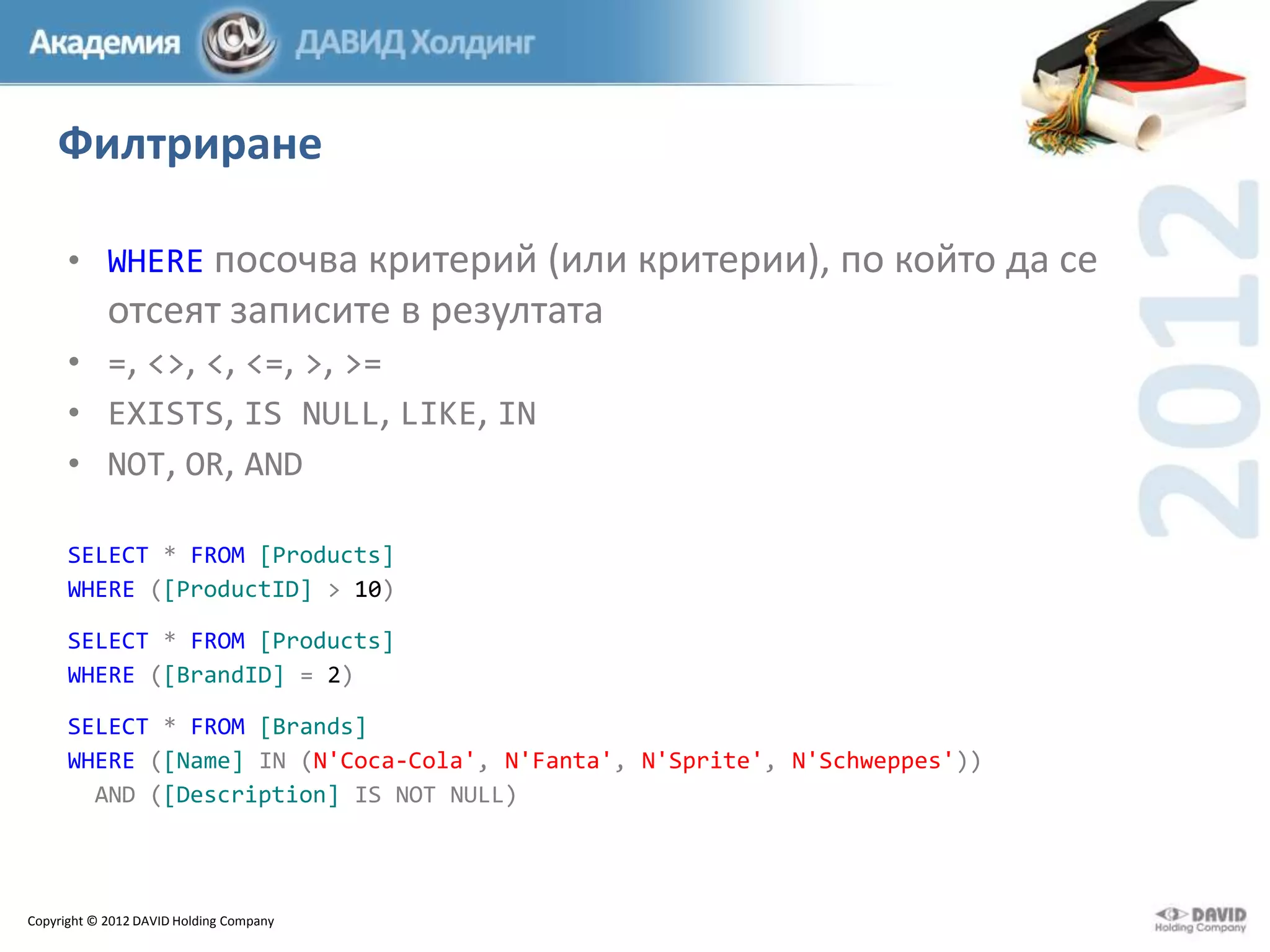 Филтриране
• WHERE посочва критерий (или критерии), по който да се

отсеят записите в резултата
• =, <>, <, <=, >, >=
• EXISTS, IS NULL, LIKE, IN
• NOT, OR, AND
SELECT * FROM [Products]
WHERE ([ProductID] > 10)
SELECT * FROM [Products]
WHERE ([BrandID] = 2)
SELECT * FROM [Brands]
WHERE ([Name] IN (N'Coca-Cola', N'Fanta', N'Sprite', N'Schweppes'))
AND ([Description] IS NOT NULL)

Copyright © 2012 DAVID Holding Company

 