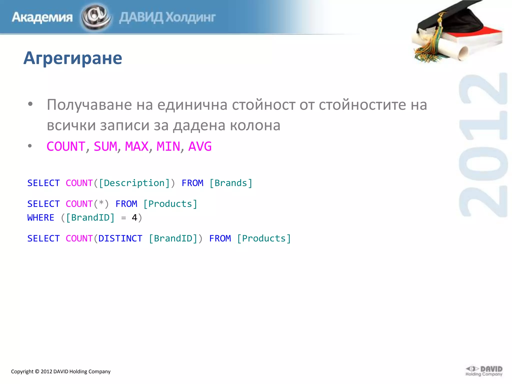 Агрегиране
• Получаване на единична стойност от стойностите на
всички записи за дадена колона
• COUNT, SUM, MAX, MIN, AVG
SELECT COUNT([Description]) FROM [Brands]
SELECT COUNT(*) FROM [Products]
WHERE ([BrandID] = 4)
SELECT COUNT(DISTINCT [BrandID]) FROM [Products]

Copyright © 2012 DAVID Holding Company

 