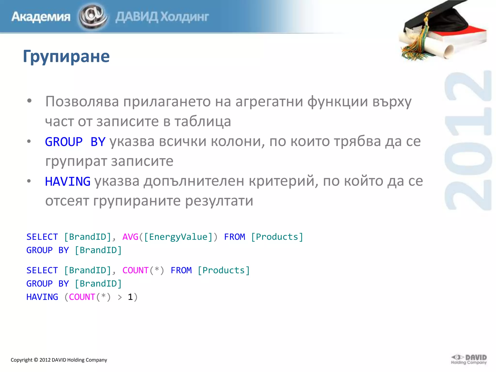 Групиране
• Позволява прилагането на агрегатни функции върху
част от записите в таблица
• GROUP BY указва всички колони, по които трябва да се
групират записите
• HAVING указва допълнителен критерий, по който да се
отсеят групираните резултати
SELECT [BrandID], AVG([EnergyValue]) FROM [Products]
GROUP BY [BrandID]
SELECT [BrandID], COUNT(*) FROM [Products]
GROUP BY [BrandID]
HAVING (COUNT(*) > 1)

Copyright © 2012 DAVID Holding Company

 