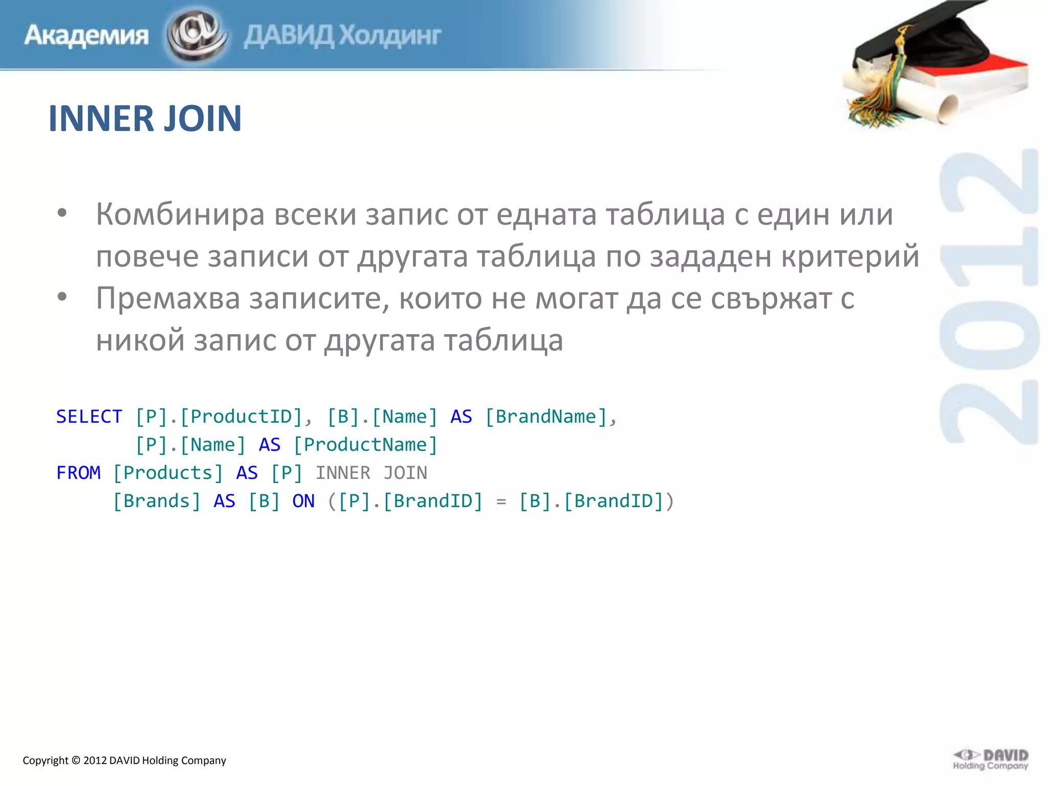 INNER JOIN
• Комбинира всеки запис от едната таблица с един или
повече записи от другата таблица по зададен критерий
• Премахва записите, които не могат да се свържат с
никой запис от другата таблица
SELECT [P].[ProductID], [B].[Name] AS [BrandName],
[P].[Name] AS [ProductName]
FROM [Products] AS [P] INNER JOIN
[Brands] AS [B] ON ([P].[BrandID] = [B].[BrandID])

Copyright © 2012 DAVID Holding Company

 