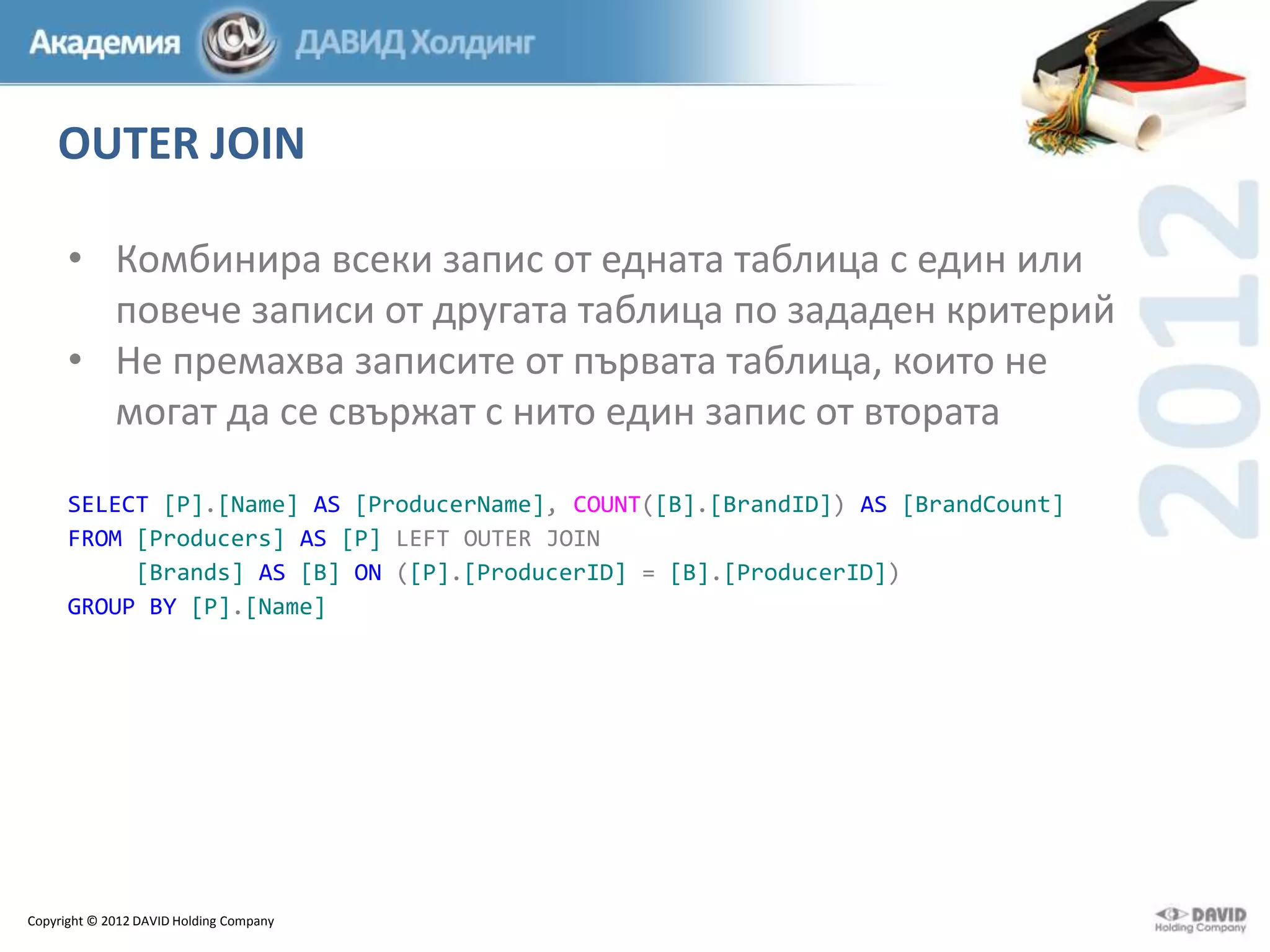 OUTER JOIN
• Комбинира всеки запис от едната таблица с един или
повече записи от другата таблица по зададен критерий
• Не премахва записите от първата таблица, които не
могат да се свържат с нито един запис от втората
SELECT [P].[Name] AS [ProducerName], COUNT([B].[BrandID]) AS [BrandCount]
FROM [Producers] AS [P] LEFT OUTER JOIN
[Brands] AS [B] ON ([P].[ProducerID] = [B].[ProducerID])
GROUP BY [P].[Name]

Copyright © 2012 DAVID Holding Company

 