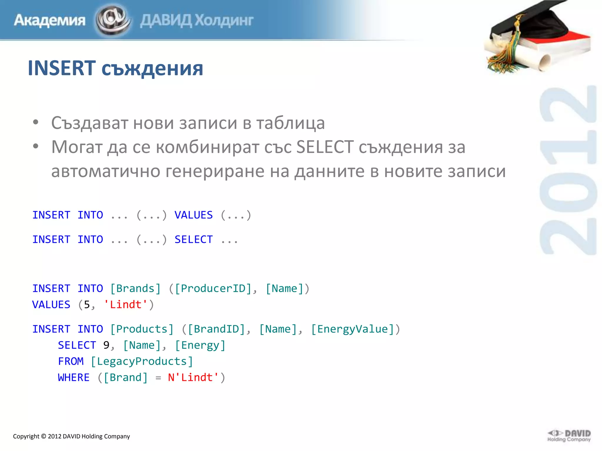 INSERT съждения
• Създават нови записи в таблица
• Могат да се комбинират със SELECT съждения за
автоматично генериране на данните в новите записи
INSERT INTO ... (...) VALUES (...)
INSERT INTO ... (...) SELECT ...

INSERT INTO [Brands] ([ProducerID], [Name])
VALUES (5, 'Lindt')
INSERT INTO [Products] ([BrandID], [Name], [EnergyValue])
SELECT 9, [Name], [Energy]
FROM [LegacyProducts]
WHERE ([Brand] = N'Lindt')

Copyright © 2012 DAVID Holding Company

 